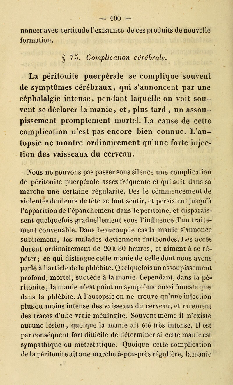 — 400 — noncer avec certitude l'existance de ces produits de nouvelle formation. § 75. Complication cérébrale. La péritonite puerpérale se complique souvent de symptômes cérébraux, qui s'annoncent par une céphalalgie intense, pendant laquelle on voit sou- vent se déclarer la manie, et, plus tard , un assou- pissement promptement mortel. La cause de cette complication n'est pas encore Lien connue. L'au- topsie ne montre ordinairement qu'une forte injec- tion des vaisseaux du cerveau. Nous ne pouvons pas passer sous silence une complication de péritonite puerpérale assez fréquente et qui suit dans sa marche une certaine régularité. Dès le commencement de violentes douleurs de tête se font sentir, et persistent jusqu'à l'apparition de l'épanchement dans lepéritoine, et disparais- sent quelquefois graduellement sous l'influence d'un traite- ment convenable. Dans beaucoupde cas la manie s'annonce subitement, les malades deviennent furibondes. Les accès durent ordinairement de 20à 30 heures, et aiment à se ré- péter; ce qui distingue celle manie de celle dont nous avons parlé à l'article delà phlébite. Quelquefois un assoupissement profond, mortel, succède à la manie. Cependant, dans la pé- ritonite, la manie n'est point un symptôme aussi funeste que dans la phlébite. A l'autopsie on ne trouve qu'une injection plus ou moins intense des vaisseaux du cerveau, et rarement des traces d'une vraie méningite. Souvent même il n'existe aucune lésion, quoique la manie ait été très intense. Il est par conséquent fort difficile de déterminer si cette manie est sympathique ou métastalique. Quoique celte complication de la péritonite ait une marche à-peu-près régulière, la manie