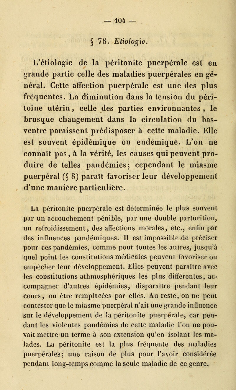 § 78. Ëliologie, L'étiologie de la péritonite puerpérale est en grande partie celle des maladies puerpérales en gé* néral. Cette affection puerpérale est une des plus fréquentes. La diminution dans la tension du péri- toine utérin, celle des parties environnantes , le brusque changement dans la circulation du bas- ventre paraissent prédisposer à cette maladie. Elle est souvent épidémique ou endémique. L'on ne connaît pas, à la vérité, les causes qui peuvent pro- duire de telles pandémies; cependant le miasme puerpéral (^ 8) paraît favoriser leur développement d'une manière particulière. La péritonite puerpérale est déterminée le plus souvent par un accouchement pénible, par une double parturition, un refroidissement, des affections morales, etc., enfin par des influences pandémiques. Il est impossible de préciser pour ces pandémies, comme pouf toutes les autres, jusqu'à quel point les constitutions médicales peuvent favoriser ou empêcher leur développement. Elles peuvent paraître avec les constitutions athmosphériques les plus différentes, ac- compagner d'autres épidémies, disparaître pendant leur cours, ou être remplacées par elles. /Vu reste, on ne peut contester que le miasme puerpéral n'ait une grande influence sur le développement de la péritonite puerpérale, car pen- dant les violentes pandémies de cette maladie l'on ne pou- vait mettre un terme à son extension qu'en isolant les ma- lades. La péritonite est la plus fréquente des maladies puerpérales; une raison de plus pour l'avoir considérée pendant long-temps comme la seule maladie de ce genre.