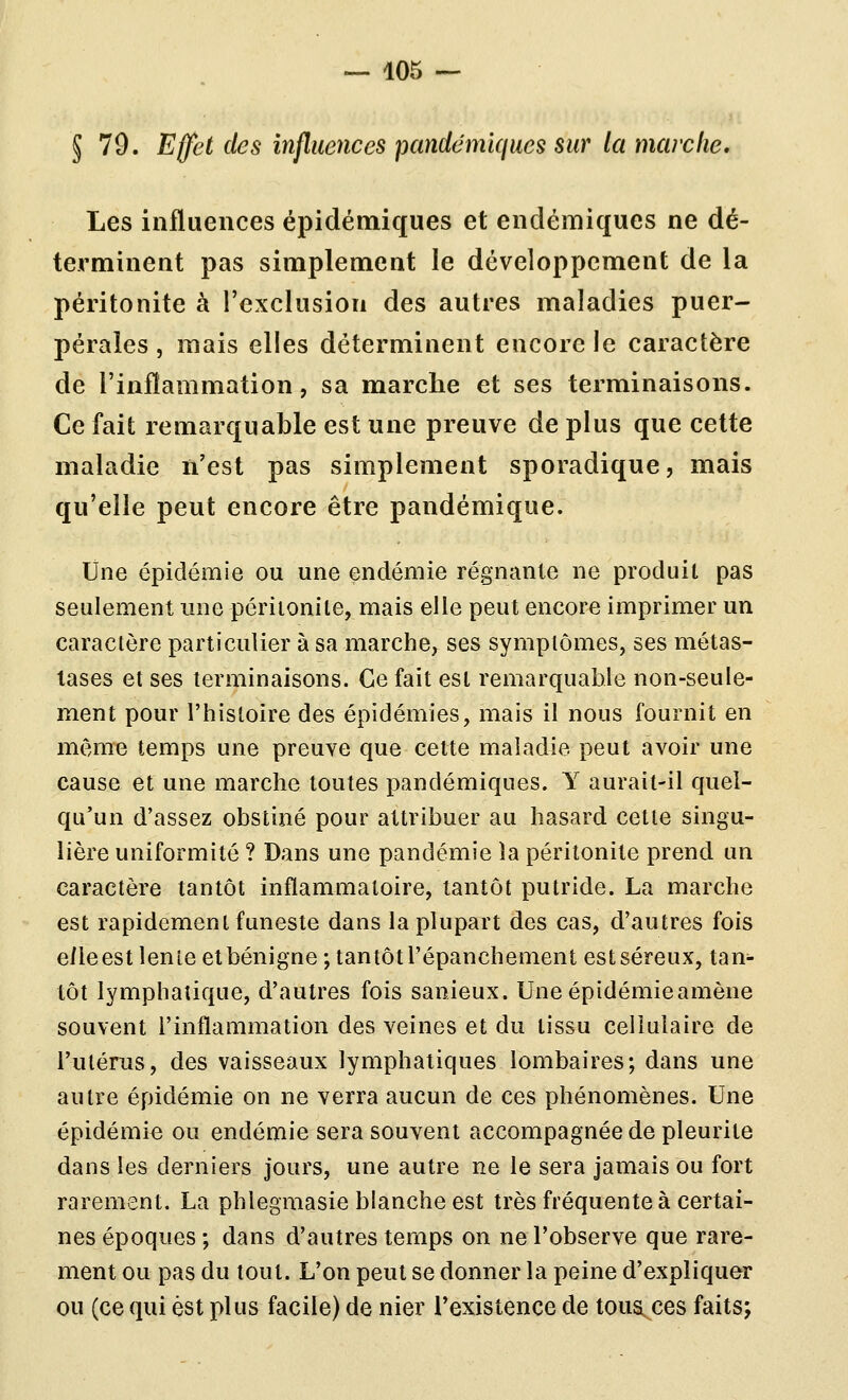 § 79. Effet des influences pandcmiques sur la marche. Les influences épidémiques et endémiques ne dé- terminent pas simplement le développement de la péritonite à l'exclusion des autres maladies puer- pérales , mais elles déterminent encore le caractère de l'inflammation, sa marche et ses terminaisons. Ce fait remarquable est une preuve de plus que cette maladie ïi'est pas simplement sporadique, mais qu'elle peut encore être pandémique. Une épidémie ou une endémie régnante ne produit pas seulement une périionile, mais elle peut encore imprimer un caractère particulier à sa marche, ses symptômes, ses métas- tases et ses terminaisons. Ce fait est remarquable non-seule- ment pour l'histoire des épidémies, mais il nous fournit en même temps une preuve que celte maladie peut avoir une cause et une marche toutes pandémiques. Y aurait-il quel- qu'un d'assez obstiné pour attribuer au hasard cette singu- lière uniformité ? Dans une pandémie la péritonite prend un caractère tantôt inflammatoire, tantôt putride. La marche est rapidement funeste dans la plupart des cas, d'autres fois elle est lente et bénigne ; tantôt l'épanchement est séreux, tan- tôt lymphatique, d'autres fois sanieux. Une épidémie amène souvent l'inflammation des veines et du tissu cellulaire de l'utérus, des vaisseaux lymphatiques lombaires; dans une autre épidémie on ne verra aucun de ces phénomènes. Une épidémie ou endémie sera souvent accompagnée de pleurite dans les derniers jours, une autre ne le sera jamais ou fort rarement. La phlegmasie blanche est très fréquente à certai- nes époques ; dans d'autres temps on ne l'observe que rare- ment ou pas du tout. L'on peut se donner la peine d'expliquer ou (ce qui est plus facile) de nier l'existence de tous ces faits;