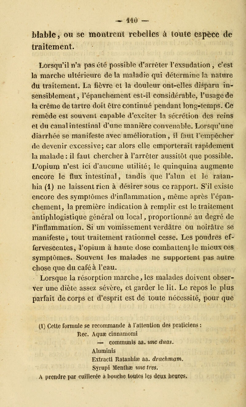 -- Mo — blafole, ou se moiitieiit rebelles à toute espèce de traitement. Lorsqu'il n'a pas été possible d'arrêter l'exsudation, c'est la marche ultérieure de la maladie qui détermine la nature du traitement. La fièvre et la douleur ont-elles disparu in- sensiblement, l'épanchement est-il considérable, l'usage de la crème de tartre doit être continué pendant long-temps. Ce remède est souvent capable d'exciter la sécrétion des reins et du canal intestinal d'une manière convenable. Lorsqu'une diarrhée se manifeste avec amélioration, il faut l'empêcher de devenir excessive; car alors elle emporterait rapidement la malade : il faut chercher à l'arrêter aussitôt que possible. L'opium n'est ici d'aucune utilité; le quinquina augmente encore le flux intestinal, tandis que l'alun et îe ralan- hia (1) ne laissent rien à désirer sous ce rapport. S'il existe encore des sympiômes d'inflammation, même après l'épan- chement, la première indication à remplir est le traitement antiphlogistique général ou local, proportionné au degré de l'inflammation. Si un vomissement verdâtre ou noirâtre se manifeste, tout traitement rationnel cesse. Les poudres ef- fervescentes, l'opium à haute dose combattent îe mieux ces symptômes. Souvent les malades ne supportent pas autre chose que du café à l'eau. Lorsque la résorption marche, les malades doivent obser- ver une diète assez sévère, et garder le lit. Le repos le plus parfait de corps et d'esprit est de toute nécessité, pour que (1) Cette formule se recommande à l'attention des praticiens Rec. Aquae cinnamomi — communis aa. une duas. Aluminis Extractl Ratanbise aa. drachmam. Syrupi Menthae une très. A prendre par cuillerée à bouche toutes les deux heures.