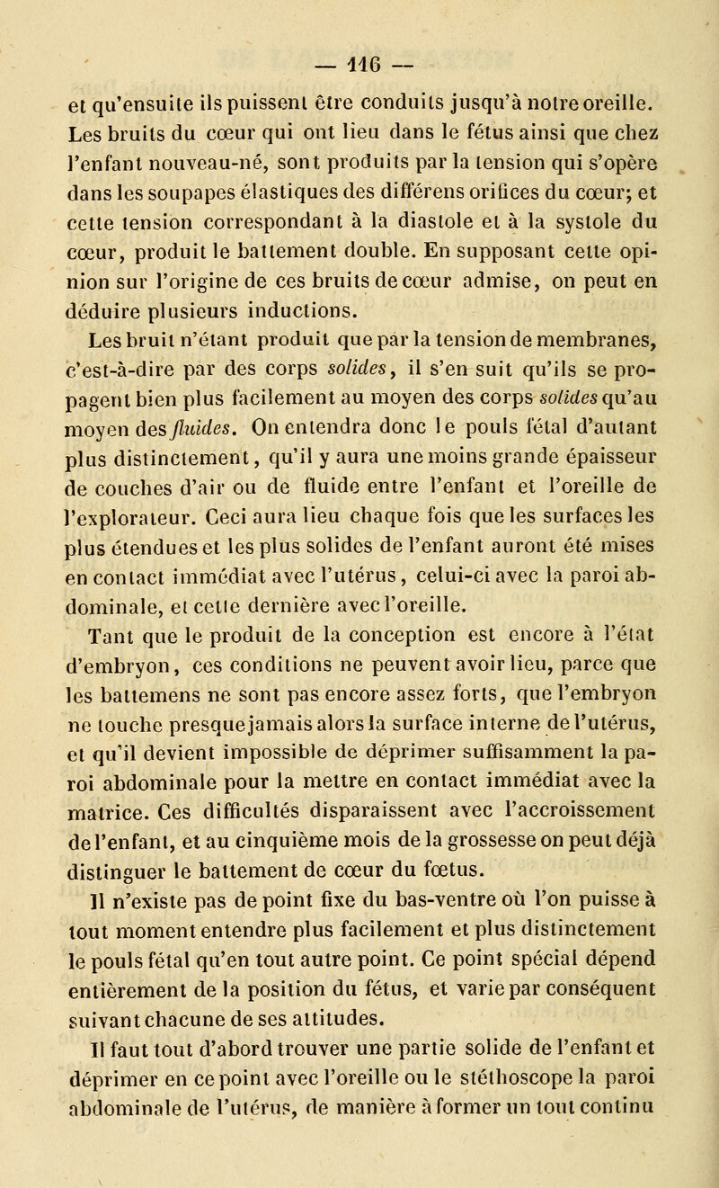et qu'ensuile ilspiiisseni être conduits jusqu'à notre oreille. Les bruits du cœur qui ont lieu dans le fétus ainsi que chez l'enfant nouveau-né, sont produits par la tension qui s'opère dans les soupapes élastiques des différens orifices du cœur; et cette tension correspondant à la diastole et à la systole du cœur, produit le battement double. En supposant cette opi- nion sur l'origine de ces bruits de cœur admise, on peut en déduire plusieurs inductions. Les bruit n'étant produit que par la tension de membranes, c'est-à-dire par des corps solides, il s'en suit qu'ils se pro- pagent bien plus facilement au moyen des corps solides qn'sLa moyen des fluides. On entendra donc le pouls l'étal d'autant plus distinctement, qu'il y aura une moins grande épaisseur de couches d'air ou de fluide entre l'enfant et l'oreille de l'explorateur. Ceci aura lieu chaque fois que les surfaces les plus étendues et les plus solides de l'enfant auront été mises en contact immédiat avec l'utérus, celui-ci avec la paroi ab- dominale, eicetle dernière avec l'oreille. Tant que le produit de la conception est encore à l'éiat d'embryon, ces conditions ne peuvent avoir lieu, parce que les battemens ne sont pas encore assez forts, que l'embryon ne louche presquejamais alors la surface interne de l'utérus, et qu'il devient impossible de déprimer suffisamment la pa- roi abdominale pour la mettre en contact immédiat avec la matrice. Ces difficultés disparaissent avec l'accroissement de l'enfant, et au cinquième mois de la grossesse on peut déjà distinguer le battement de cœur du fœtus. 11 n'existe pas de point fixe du bas-ventre où l'on puisse à tout moment entendre plus facilement et plus distinctement le pouls fétal qu'en tout autre point. Ce point spécial dépend entièrement de la position du fétus, et varie par conséquent suivant chacune de ses altitudes. Il faut tout d'abord trouver une partie solide de l'enfant et déprimer en ce point avec l'oreille ou le stéthoscope la paroi abdominale de Tutérus, de manière à former un tout continu