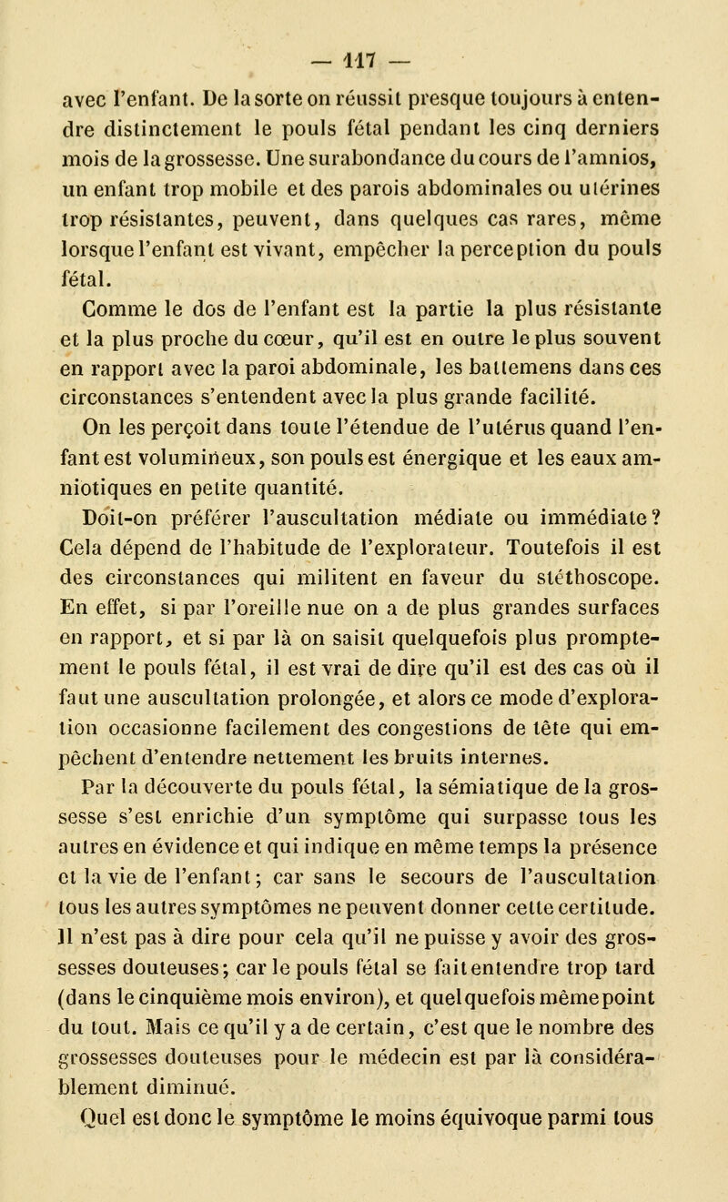 avec l'enfant. De la sorte on réussit presque toujours à enten- dre distinctement le pouls fétal pendant les cinq derniers mois de la grossesse. Une surabondance du cours de Tamnios, un enfant trop mobile et des parois abdominales ou utérines trop résistantes, peuvent, dans quelques cas rares, môme lorsque l'enfant est vivant, empêcher la perception du pouls fétal. Gomme le dos de l'enfant est la partie la plus résistante et la plus proche du cœur, qu'il est en outre le plus souvent en rapport avec la paroi abdominale, les batlemens dans ces circonstances s'entendent avec la plus grande facilité. On les perçoit dans toute l'étendue de l'utérus quand l'en- fant est volumineux, son pouls est énergique et les eaux am- niotiques en petite quantité. Doit-on préférer l'auscultation médiate ou immédiate? Cela dépend de l'habitude de l'explorateur. Toutefois il est des circonstances qui militent en faveur du stéthoscope. En effet, si par l'oreille nue on a de plus grandes surfaces en rapport, et si par là on saisit quelquefois plus prompte- ment le pouls fétal, il est vrai de dire qu'il est des cas où il faut une auscultation prolongée, et alors ce mode d'explora- tion occasionne facilement des congestions de tête qui em- pêchent d'entendre nettement les bruits internes. Par la découverte du pouls fétal, la sémiatique de la gros- sesse s'est enrichie d'un symptôme qui surpasse tous les autres en évidence et qui indique en même temps la présence et la vie de l'enfant ; car sans le secours de l'auscultation tous les autres symptômes ne peuvent donner cette certitude. 11 n'est pas à dire pour cela qu'il ne puisse y avoir des gros- sesses douteuses; car le pouls fétal se fait entendre trop tard (dans le cinquième mois environ), et quelquefois même point du tout. Mais ce qu'il y a de certain, c'est que le nombre des grossesses douteuses pour le médecin est par là considéra- blement diminué. Quel est donc le symptôme le moins équivoque parmi tous