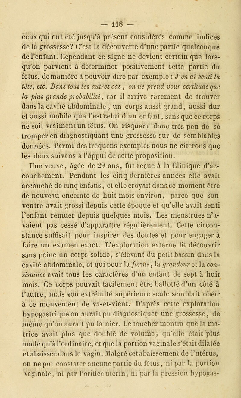 ceux qui ont été jusqu'à présent considérés comme indices delà grossesse? C'est la découverte d'une partie quelconque de l'enfant. Cependant ce signe ne devient certain que lors- qu'on parvient à déterminer positivement cette partie du fétus, de manière à pouvoir dire par exemple : J'en ai senti la tête, etc. Bans tous les autres cas, on ne prend pour certitude que la plus grande probabilité, car il arrive rarement de trouver dans la cavité abdominale, un corps aussi grand, aussi dur et aussi mobile que l'est telui d'un enfant, sans que ce corps ne soit vraiment un fétus. On risquera donc très peu de se tromper en diagnostiquant une grossesse sur de semblables données. Parmi des fréquens exemples nous ne citerons que les deux suivans à l'appui de cette proposition. Une veuve, âgée de 29 ans, fut reçue à la Clinique d'ac- couchement. Pendant les cinq dernières années elle avait accouché de cinq enfans, et elle croyait danace moment être de nouveau enceinte de huit mois environ, parce que son ventre avait grossi depuis cette époque et qu'elle avait senti l'enfant remuer depuis quelques mois. Les menstrues n'a- vaient pas cessé d'apparaître régulièrement. Cette circon- stance suffisait pour inspirer des doutes et pour engager à faire un examen exact. L'exploration externe fit découvrir sans peine un corps solide, s'élevant du petit bassin dans la cavité abdominale, et qui pour la forme, la grandeur et la con- sistance avait tous les caractères d'un enfant de sept à huit mois. Ce corps pouvait facilement être ballotté d'un côté à l'autre, mais son extrémité supérieure seule semblait obéir à ce mouvement de va^et-vient. D'après cette exploration hypogastrique on aurait pu diagnostiquer une grossesse, de même qu'on aurait pu la nier. Le toucher montra que la ma- trice avait plus que doublé de volume, qu'elle était plus molle qu'à l'ordinaire, et que la portion vaginale s'était dilatée et abaissée dans le vagin. Malgré cet abaissement de l'utérus, on ne put constater aucune partie du fétus j ni par la portion vaginale, ni par l'orifice utérin, ni par la pression hypogas-