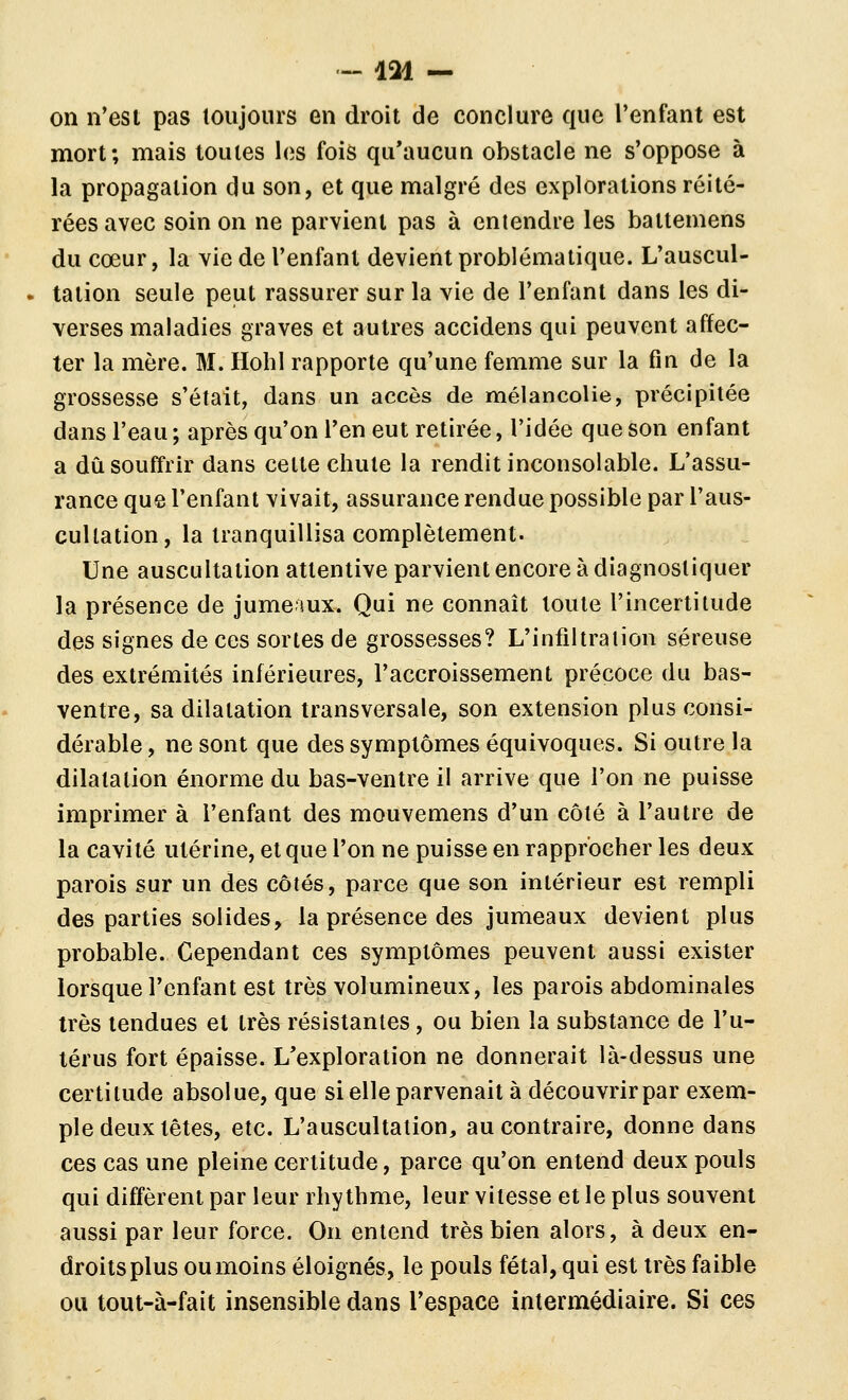 - 131 — on n'est pas toujours en droit de conclure que l'enfant est mort; mais toutes les fois qu'aucun obstacle ne s'oppose à la propagation du son, et que malgré des explorations réité- rées avec soin on ne parvient pas à entendre les battemens du cœur, la vie de l'enfant devient problématique. L'auscul- • tation seule peut rassurer sur la vie de l'enfant dans les di- verses maladies graves et autres accidens qui peuvent affec- ter la mère. M. Ilohl rapporte qu'une femme sur la fin de la grossesse s'était, dans un accès de mélancolie, précipitée dans l'eau ; après qu'on l'en eut retirée, l'idée que son enfant a dû souffrir dans cette chute la rendit inconsolable. L'assu- rance que l'enfant vivait, assurance rendue possible par l'aus- cultation, la tranquillisa complètement. Une auscultation attentive parvient encore à diagnostiquer la présence de jumeaux-. Qui ne connaît toute l'incertitude des signes de ces sortes de grossesses? L'infiltration séreuse des extrémités inférieures, l'accroissement précoce du bas- ventre, sa dilatation transversale, son extension plus consi- dérable , ne sont que des symptômes équivoques. Si outre la dilatation énorme du bas-ventre il arrive que l'on ne puisse imprimer à l'enfant des mouvemens d'un côté à l'autre de la cavité utérine, et que l'on ne puisse en rapprocher les deux parois sur un des côtés, parce que son intérieur est rempli des parties solides, la présence des jumeaux devient plus probable. Cependant ces symptômes peuvent aussi exister lorsque l'enfant est très volumineux, les parois abdominales très tendues et très résistantes, ou bien la substance de l'u- térus fort épaisse. L'exploration ne donnerait là-dessus une certitude absolue, que si elle parvenait à découvrir par exem- ple deux têtes, etc. L'auscultation, au contraire, donne dans ces cas une pleine certitude, parce qu'on entend deux pouls qui diffèrent par leur rhy thme, leur vitesse et le plus souvent aussi par leur force. On entend très bien alors, à deux en- droits plus ou moins éloignés, le pouls fétal, qui est très faible ou tout-à-fait insensible dans l'espace intermédiaire. Si ces