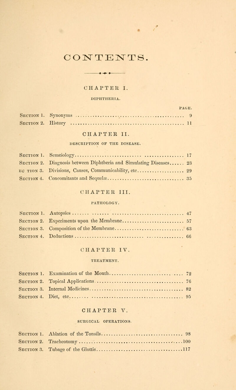 COnSTTEIsTTS CHAPTER I. DIPHTHERIA. PAGE. Section 1. Synonyms 9 Section 2. History 11 CHAPTER II. description of the disease. Section 1. Semeiology 17 Section 2. Diagnosis between Diphtheria and Simulating Diseases 23 EC TiON 3. Divisions, Causes, Communicability, etc 29 Section 4. Concomitants and Sequelae 35 CHAPTER III. PATHOLOGY, Section 1. Autopsies 47 Section 2. Experiments upon the Membrane 57 Section 3. Composition of the Membrane 63 Section 4. Deductions 66 CHAPTER IV. treatment. Section 1. Examination of the Mouth 72 Section 2. Topical Applications 76 Section 3. Internal Medicines 82 Section 4. Diet, etc. 95 CHAPTERV. SURGICAL OPERATIONS. Section 1. Ablation of the Tonsils 98 Section 2. Tracheotomy ■ 100 Section 3. Tubage of the Glottis 117