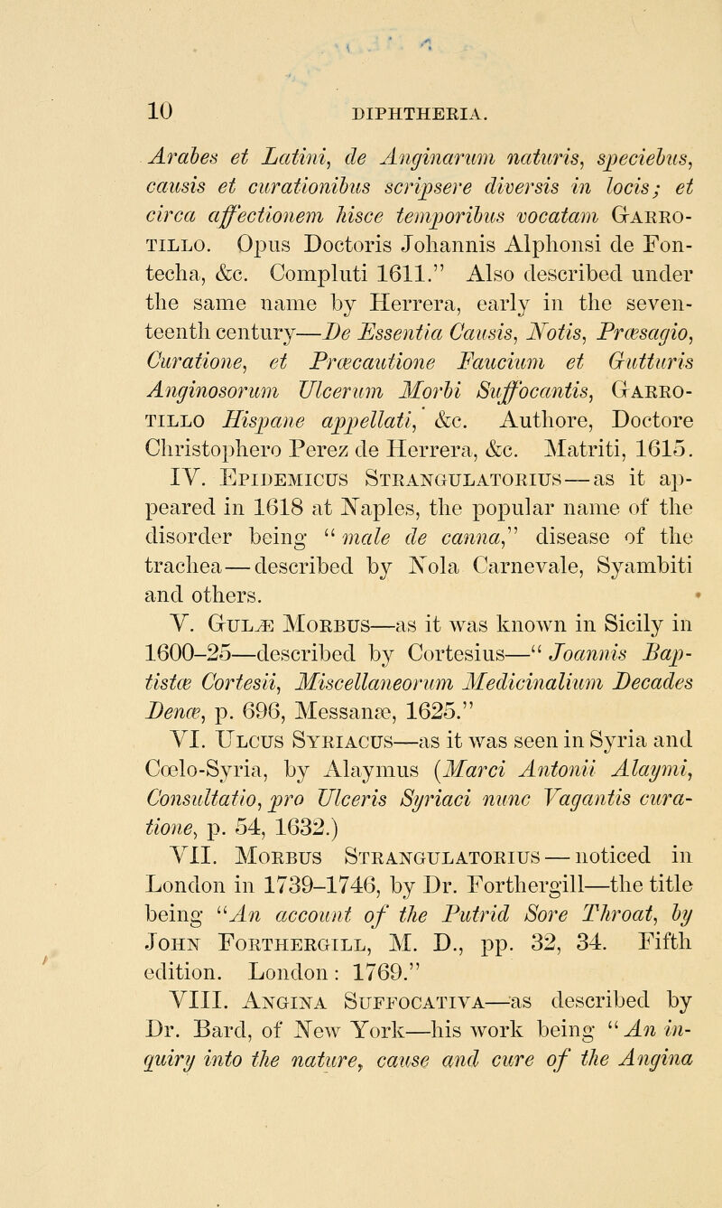 Arahes et Latin% de Anginarum natttris, speciehts, causis et curationihus scrijpsere diver sis in locis; et circa affectionem liisce tem^oribus vocatani Garro- TiLLO. Opus Doctoris Johannis Alphonsi de Fon- techa, &c. Compluti 1611. Also described under the same name by Herrera, early in the seven- teenth century—Be Essentia Causis, Notis, Prmsagio, Curatione, et Prwcautione Faucium et Gutturis Anginosorum TJlcerum Morhi Suffocantis^ GtARRO- TiLLO Hispane appellati, &c. Authore, Doctore Christophero Perez de Herrera, &c. Matriti, 1615. IV. Epidemicus Strangulatorius —as it ap- peared in 1618 at JN'aples, the popular name of the disorder being  male de canna^'' disease of the trachea—described by Kola Carnevale, Syambiti and others. V. GriJL^ Morbus—as it was known in Sicily in 1600-25—described by Cortesius— Joannis Baj>- tistce Cortesii, Miscellaneorum Medicinalium Decades Denm, p. 696, Messana?, 1625. YI. Ulcus Syriacus—as it was seen in Syria and Coelo-Syria, by Alaymus {Marci Antonii Alapni, ConsuUatio, pro Ulceris Syriaci nunc Vagantis cura- tione, p. 54, 1632.) YII. Morbus Strangulatorius — noticed in London in 1739-1746, by Dr. Forthergill—the title being ^^An account of the Putrid Sore Throat, hy John Forthergill, M. D., pp. 32, 34. Fifth edition. London: 1769. YIII. Angi]n^a Suffocatiya—^^as described by Dr. Bard, of JSTew York—his work being '-''An in- quiry into the nature^ cause and cure of the Angina