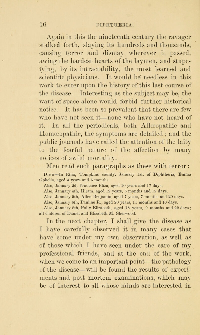 Again in this the nineteenth century the ravager stalked forth, slaying its hundreds and thousands, causing terror and dismay wherever it passed, awing the hardest hearts of the laymen, and stupe- fying, by its intractability, the most learned and scientific physicians. It would be needless in this work to enter upon the history ofthis last course of the disease. Interesting as the subject may be, the want of space alone would forbid further historical notice. It has been so prevalent that there are few w^ho have not seen it—none who have not heard of it. In all the periodicals, both Alloeopathic and Homoeo2:)athic, the symptoms are detailed; and the public journals have called the attention of the laity to the fearful nature of the aifection by many notices of awful mortality. Men read such paragraphs as these with terror: Died—In Etna, Tompkins county, January 1st, of Diphtheria, Emma Ophelia, aged 4 years and 6 months. Also, January 2d, Prudence EHza, aged 10 years and 17 days. Also, January 4th, Hiram, aged 12 years, 5 months and 12 days. Also, January 5th, Allen Benjamin, aged 7 years, 7 months and 20 days. Also, January 6th, PauUne R., aged 20 years, 11 months and 10 days. Also, January 8th, Polly Elizabeth, aged 18 years, 9 months and 22 days ; all children of Daniel and Elizabeth M. Sherwood. In the next chapter, I shall give the disease as I have carefully observed it in many cases that have come under my own observation, as well as of those which I have seen under the care of my professional friends, and at the end of the work, when we come to an important point—the pathology of the disease—will be found the results of experi- ments and post mortem examinations, which may be of interest to all whose minds are interested in