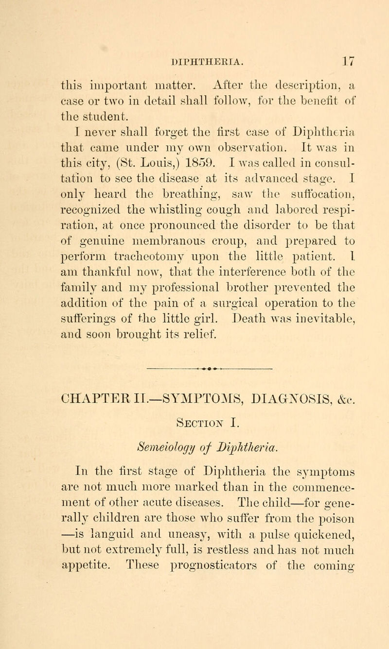 this important matter. After the description, a case or two in detail shall folloAv, for the benefit of the student. I never shall forget the first case of Diphtheria that came under my own observation. It was in this city, (St. Louis,) 1859. I was called in consul- tation to see the disease at its advanced stao'e. I only heard the breathing, saw the suffocation, recognized the whistling cough and labored respi- ration, at once pronounced the disorder to be that of genuine membranous croup, and prepared to perform tracheotomy upon the little patient. 1 am thankful now^, that the interference both of the family and my professional brother prevented the addition of the pain of a surgical operation to the sufferings of the little girl. Death was inevitable, and soon brought its relief. CHAPTER II.—SYMPTOMS, DIAOjVOSIS, &c. Section I. Semeiology of Bijplitheria. In the first stage of Diphtheria the symptoms are not much more marked than in the commence- ment of other acute diseases. The child—for gene- rally children are those who suffer from the poison —is languid and uneasy, with a pulse quickened, but not extremely full, is restless and has not much appetite. These prognosticators of the coming