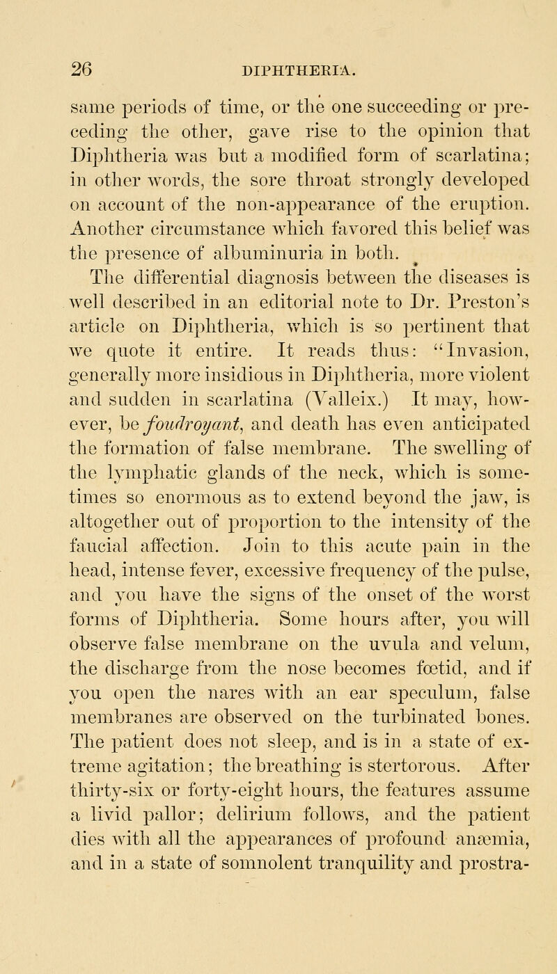 same periods of time, or the one succeeding or pre- ceding the other, gave rise to the opinion that Diphtheria was but a modified form of scarlatina; in other words, the sore throat strongly developed on account of the non-appearance of the eruption. Another circumstance which favored this belief was the presence of albuminuria in both. The differential diagnosis between the diseases is well described in an editorial note to Dr. Preston's article on Diphtheria, which is so pertinent that we quote it entire. It reads thus: Invasion, generally more insidious in Diphtheria, more violent and sudden in scarlatina (Yalleix.) It may, how- ever, \)Q foudroyant^ and death has even anticipated the formation of false membrane. The swelling of the lymphatic glands of the neck, which is some- times so enormous as to extend beyond the jaw, is altogether out of proportion to the intensity of the faucial affection. Join to this acute pain in the head, intense fever, excessive frequency of the pulse, and you have the signs of the onset of the worst forms of Diphtheria. Some hours after, you will observe false membrane on the uvula and velum, the discharge from the nose becomes foetid, and if you open the nares with an ear speculum, false membranes are observed on the turbinated bones. The patient does not sleep, and is in a state of ex- treme agitation; the breathing is stertorous. After thirty-six or forty-eight hours, the features assume a livid pallor; delirium follows, and the patient dies Avith all the appearances of profound anaemia, and in a state of somnolent tranquility and prostra-