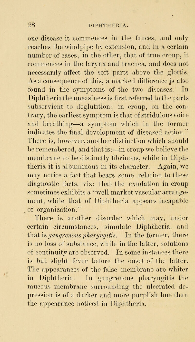 one disease it commences in the fauces, and only reaches the windpipe by extension, and in a certain number of cases; in the other, that of true croup, it commences in the larynx and trachea, and does not necessarily affect the soft parts above the glottis. As a consequence of this, a marked difference ^s also found in the symptoms of the two diseases. In Diphtheria the uneasiness is first referred to the parts subservient to deglutition; in croup, on the con- trary, the earliest symptom is that of stridulous voice and breathing—a symptom which in the former indicates the final development of diseased action. There is, hoAvever, another distinction which should be remembered, and that is:—in croup we believe the membrane to be distinctly fibrinous, while in Diph- theria it is albuminous in its character. Again, we may notice a fact that bears some relation to these diagnostic facts, viz: that the exudation in croup sometimes exhibits a 'Svell market vascular arrange- ment, while that of Diphtheria appears incapable of organization. There is another disorder which may, under certain circumstances, simulate Diphtheria, and i\\nii^gangrenouslyharyngitis. In the former, there is no loss of substance, while in the latter, solutions of continuity are observed. In some instances there is but slio-ht fever before the onset of the latter. The appearances of the false membrane are whiter in Diphtheria. In gangrenous pharyngitis the mucous membrane surrounding the ulcerated de- pression is of a darker and more purplish hue than the appearance noticed in Diphtheria.