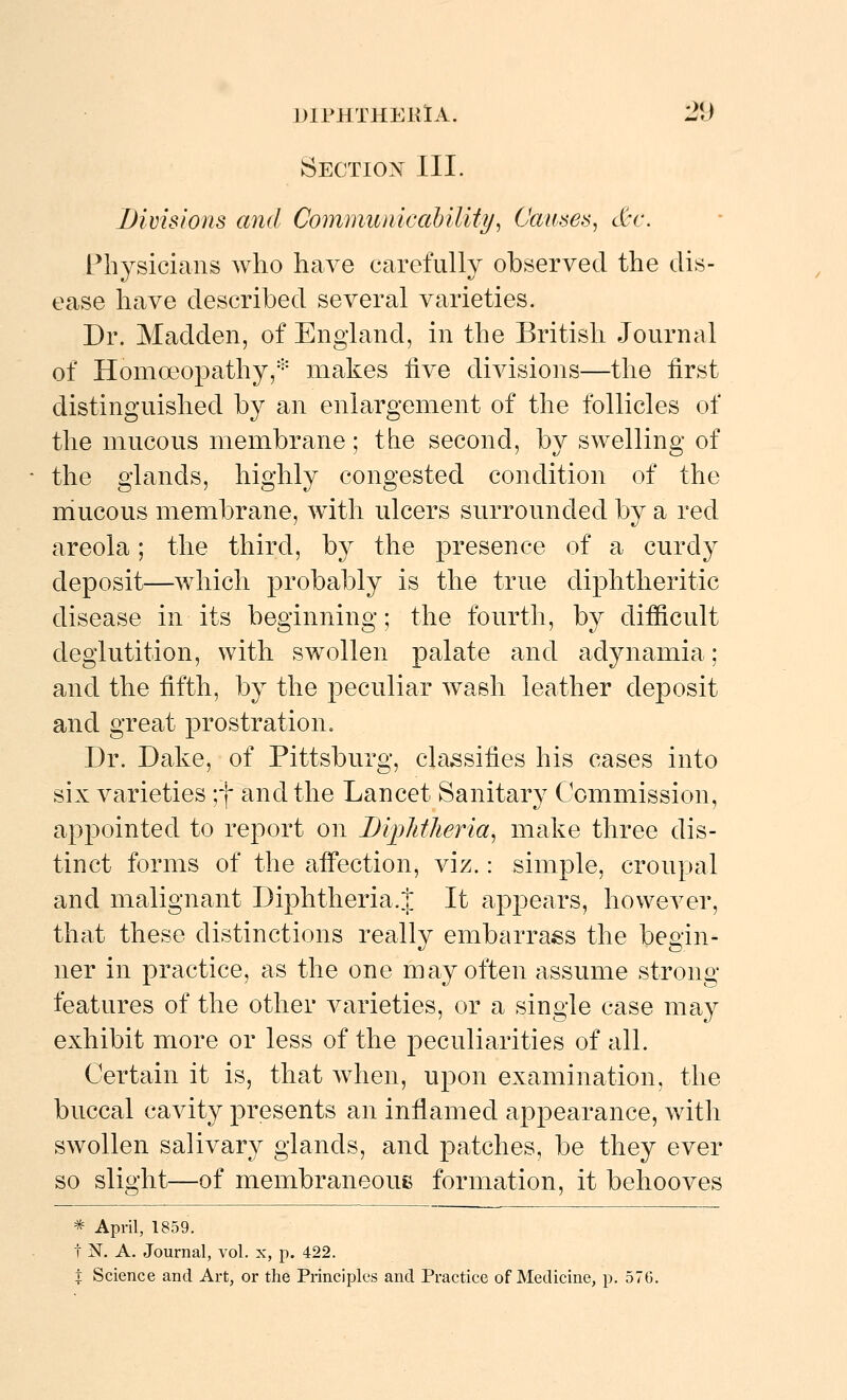 Section III. Divisions and Communicahility^ Causes^ &c. Pbysicians who have carefully observed the dis- ease have described several varieties. Dr. Madden, of England, in the British Journal of Homoeopathy,* makes five divisions—the first distinguished by an enlargement of the follicles of the mucous membrane; the second, by swelling of the glands, highly congested condition of the niucous membrane, with ulcers surrounded by a red areola; the third, by the presence of a curdy deposit—which probably is the true diphtheritic disease in its beginning; the fourth, by difficult deglutition, with swollen palate and adynamia; and the fifth, by the peculiar wash leather deposit and great prostration. Dr. Dake, of Pittsburg, classifies his cases into six varieties ;f and the Lancet Sanitary Commission, appointed to report on Biijlitlieria^ make three dis- tinct forms of the affection, viz.: simple, croupal and malignant Diphtheria.?|: It appears, however, that these distinctions really embarrass the begin- ner in practice, as the one may often assume strong features of the other varieties, or a single case may exhibit more or less of the peculiarities of all. Certain it is, that when, upon examination, the buccal cavity presents an inflamed appearance, with swollen salivary glands, and patches, be they ever so slight—of membraneoue formation, it behooves * April, 1859. t N. A. Journal, vol. x, p. 422. t Science and Art, or the Principles and Practice of Medicine, p. 576.