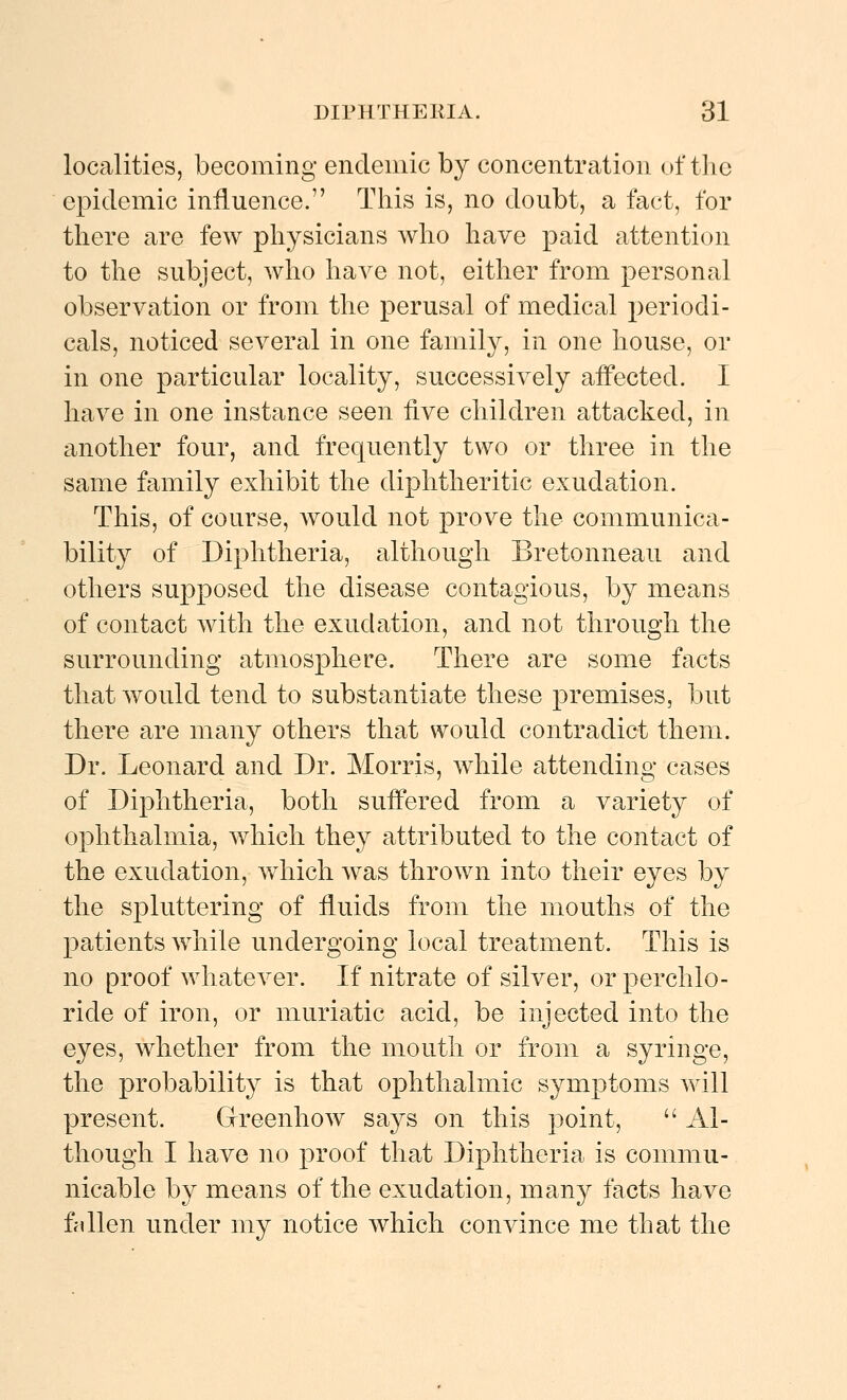 localities, becoming endemic by concentration of the epidemic influence. This is, no doubt, a fact, for there are few physicians who have paid attention to the subject, who have not, either from personal observation or from the perusal of medical 2)eriodi- cals, noticed several in one family, in one house, or in one particular locality, successively afPected. I have in one instance seen five children attacked, in another four, and frequently two or three in the same family exhibit the diphtheritic exudation. This, of course, Avould not prove the communica- bility of Diphtheria, although Bretonneau and others supposed the disease contagious, by means of contact with the exudation, and not through the surrounding atmosphere. There are some facts that would tend to substantiate these premises, but there are many others that would contradict them. Dr. Leonard and Dr. Morris, while attending cases of Diphtheria, both suffered from a variety of ophthalmia, which they attributed to the contact of the exudation, which was thrown into their eyes by the spluttering of fluids from the mouths of the patients while undergoing local treatment. This is no proof whatever. If nitrate of silver, orperchlo- ride of iron, or muriatic acid, be injected into the eyes, whether from the mouth or from a syringe, the probability is that ophthalmic symptoms will present. Greenhow says on this point,  Al- though I have no proof that Diphtheria is commu- nicable by means of the exudation, many tacts have ffillen under my notice which convince me that the