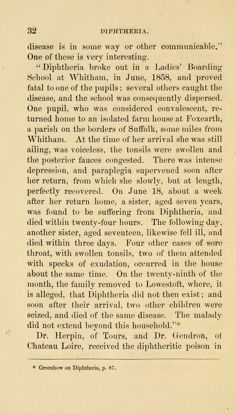disease is in some way or other communicable. One of these is very interesting. Diphtheria broke out in a Ladies' Boarding School at Whitham, in June, 1858, and proved fatal to one of the pupils ; several others caught the disease, and the school was consequently dispersed. One pupil, who was considered convalescent, re- turned home to an isolated farm house at Foxearth, a parish on the borders of Suffolk, some miles from Whitham. At the time of her arrival she was still ailing, was voiceless, the tonsils were swollen and the posterior fauces congested. There was intense depression, and paraplegia supervened soon after her return, from which she slowly, but at length, perfectly recovered. On June 18, about a week after her return home, a sister, aged seven years, was found to be suffering from Diphtheria, and died within twenty-four hours. The following day, another sister, aged seventeen, likewise fell ill, and died within three days. Four other cases of «ore throat, with swollen tonsils, two of them attended with sjDecks of exudation, occurred in the house about the same time. On the twenty-ninth of the month, the family removed to Lowestoft, where, it is alleged, that Diphtheria did not then exist; and soon after their arrival, two other children were seized, and died of the same disease. The malady did not extend beyond this household.'^' Dr. Herpin, of Tours, and Dr. Gendron, ot Chateau Loire, received the diphtheritic poison in ^ Greenhow on Diphtheria, p. 87.