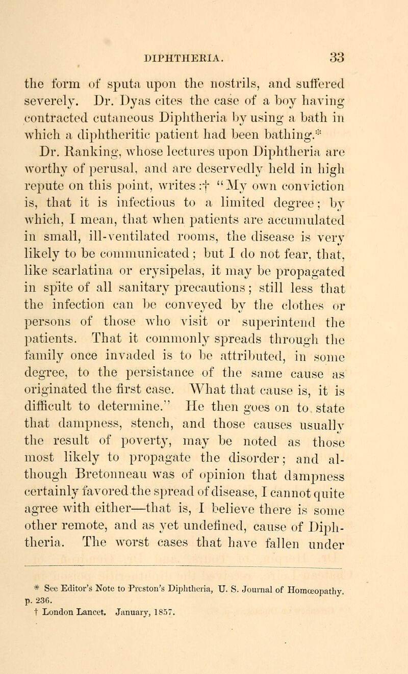 the form of sputa upon the nostrils, and sulferecl severely. Dr. Dyas cites the case of a boy having contracted cutaneous Diphtheria by using a bath in which a diphtheritic patient had been bathing/'- Dr. Ranking, whose lectures upon Diphtheria are worthy of perusal, and are deservedly held in high repute on this point, writes :f My own conviction is, that it is infectious to a limited degree; by which, I mean, that when patients are accumulated in small, ill-\entilated rooms, the disease is very likely to be communicated; but I do not fear, that, like scarlatina or erysipelas, it may be propagated in spite of all sanitary precautions; still less that the infection can be conveyed by the clothes or persons of those who visit or superintend the patients. That it commonly spreads through the family once invaded is to be attributed, in some degree, to the persistance of the same cause as originated the first case. What that cause is, it is difficult to determine. He then goes on to state that dampness, stench, and those causes usually the result of poverty, may be noted as those most likely to propagate the disorder; and al- though Bretonneau was of opinion that dampness certainly favored the spread of disease, I cannot quite agree with either—that is, I believe there is some other remote, and as yet undefined, cause of Diph- theria. The worst cases that have fallen under * See Editor's Note to Preston's Diphtheria, U. S. Journal of Homceopathy. p. 236. t London Lancet. January, 1857.