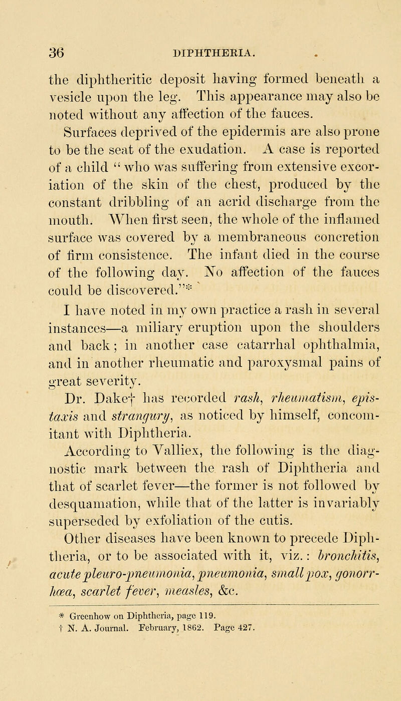 the diphtheritic deposit having formed beneath a vesicle upon the leg. This appearance may also be noted without any affection of the fauces. Surfaces deprived of the epidermis are also prone to be the seat of the exudation. A case is reported of a child  who was suffering from extensive excor- iation of the skin of the chest, produced by the constant dribbling of an acrid discharge from the mouth. When first seen, the whole of the inflamed surface was covered by a membraneous concretion of firm consistence. The infant died in the course of the following day. ^o affection of the fauces could be discovered.'''' I have noted in my own practice a rash in several instances—a miliary eruption upon the shoulders and back; in another case catarrhal ophthalmia, and in another rheumatic and paroxysmal pains of great severity. Dr. Dakef has re(3orded ras/^, rheuniatism, epis- taxis and strangury^ as noticed by himself, concom- itant with Diphtheria. According to Yalliex, the following is the diag- nostic mark between the rash of Diphtheria and that of scarlet fever—the former is not followed bv desquamation, while that of the latter is invariably superseded by exfoliation of the cutis. Other diseases have been known to precede Diph- theria, or to be associated with it, viz.: hroncMtis^ acute pleurO'imeumonia^ pneumonia^ small pox^ gonorr- lioea^ scarlet feve}% measles^ &c. ^ Greenhow on Diphtheria, page 119. t N. A. Journal. February, 1862. Page 427.