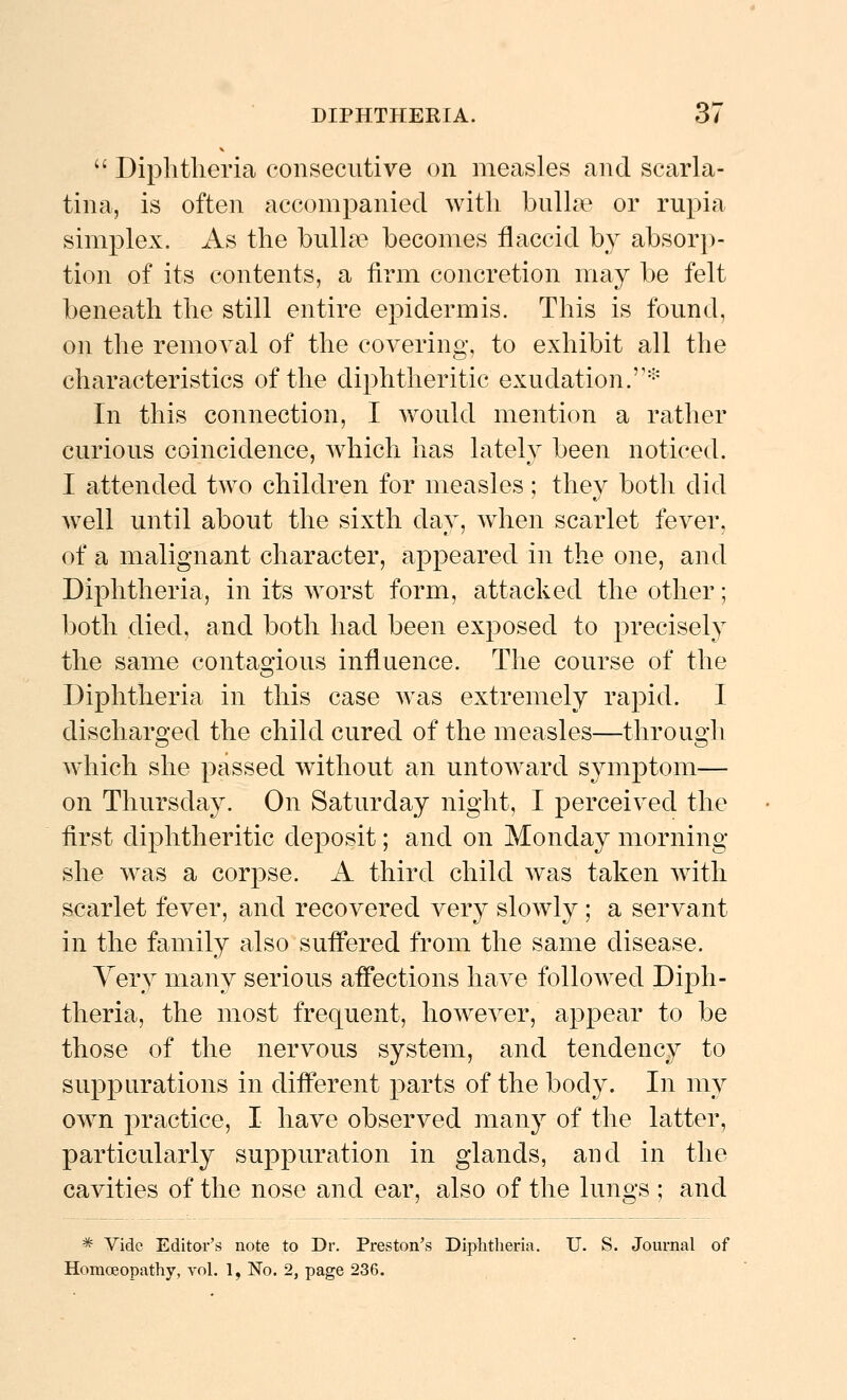  Diphtheria consecutive on measles and scarla- tina, is often accompanied with bulhe or rupia simplex. As the bulla? becomes flaccid by absor])- tion of its contents, a firm concretion may be felt beneath the still entire epidermis. This is found, on the removal of the covering, to exhibit all the characteristics of the diphtheritic exudation.'-' In this connection, I would mention a rather curious coincidence, which has lately been noticed. I attended two children for measles ; they both did well until about the sixth day, wdien scarlet fever, of a malignant character, appeared in the one, and Diphtheria, in its worst form, attacked the other; both died, and both had been exposed to precisely the same contagious influence. The course of the Diphtheria in this case was extremely rapid. I discharged the child cured of the measles—through which she passed w^ithout an untoward symptom— on Thursday. On Saturday night, I perceived the tirst diphtheritic deposit; and on Monday morning- she was a corpse. A third child was taken with scarlet fever, and recovered very slowly ; a servant in the family also suffered from the same disease. Yery many serious affections have followed Diph- theria, the most frequent, however, appear to be those of the nervous system, and tendency to suppurations in different parts of the body. In my own practice, I have observed many of the latter, particularly suppuration in glands, and in the cavities of the nose and ear, also of the lungs ; and * Vide Editor's note to Dr. Preston's Diphtheria. U. S. Journal of Homoeopathy, vol. 1, No. 2, page 236.