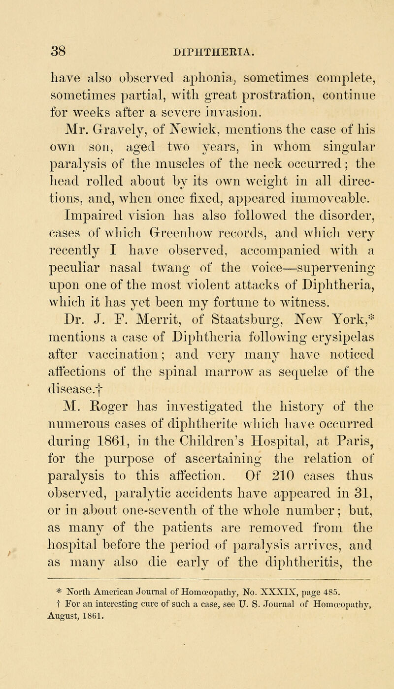 have also observed aphonia^ sometimes complete, sometimes partial, with great prostration, continue for weeks after a severe invasion. Mr. Gravely, of JN'ewick, mentions the case of his own son, aged two years, in whom singular paralysis of the muscles of the neck occurred; the head rolled about by its own weight in all direc- tions, and, when once fixed, appeared immoveable. Impaired vision has also followed the disorder, cases of which Greenhow records, and which very recently I have observed, accompanied with a peculiar nasal twang of the voice—supervening upon one of the most violent attacks of Diphtheria, which it has yet been my fortune to witness. Dr. J. F. Merrit, of Staatsburg, IN'ew York,* mentions a case of Diphtheria following erysipelas after vaccination; and very many have noticed affections of the spinal marrow as sequels of the disease.f M. Roger has investigated the history of the numerous cases of diphtherite which have occurred during 1861, in the Children's Hospital, at Paris, for the purpose of ascertaining the relation of paralysis to this affection. Of 210 cases thus observed, paralytic accidents have appeared in 31, or in about one-seventh of the whole number ; but, as many of the patients are removed from the hospital before the period of paralysis arrives, and as many also die early of the diphtheritis, the ^ North American Journal of Homoeopathy, No. XXXIX, page 485. t For an interesting cure of such a case, see U. S. Journal of Homoeopathy, August, 1861.