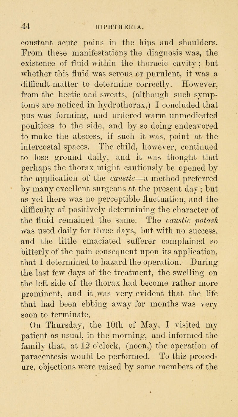 constant acute pains in the hips and shoulders. From these manifestations the diagnosis was, the existence of fluid within the thoracic cavity ; but whether this fluid was serous or purulent, it was a difiicult matter to determine correctly. However, from the hectic and sweats, (although such symp- toms are noticed in hydrothorax,) I concluded that pus was forming, and ordered warm unmedicated poultices to the side, and by so doing endeavored to make the abscess, if such it was, point at the intercostal spaces. The child, however, continued to lose ground daily, and it was thought that perhaps the thorax might cautiously be opened by the application of the caustic—a method preferred by many excellent surgeons at the present day ; but as yet there was no perceptible fluctuation, and the difficulty of positively determining the character of the fluid remained the same. The caustic ^potash was used daily for three days, but with no success, and the little emaciated sufferer complained so bitterly of the pain consequent upon its application, that I determined to hazard the operation. During the last few days of the treatment, the swelling on the left side of the thorax had become rather more prominent, and it was very evident that the life that had been ebbing away for months was very soon to terminate. On Thursday, the 10th of May, I visited my patient as usual, in the morning, and informed the family that, at 12 o'clock, (noon,) the operation of paracentesis would be performed. To this proced- ure, objections were raised by some members of the