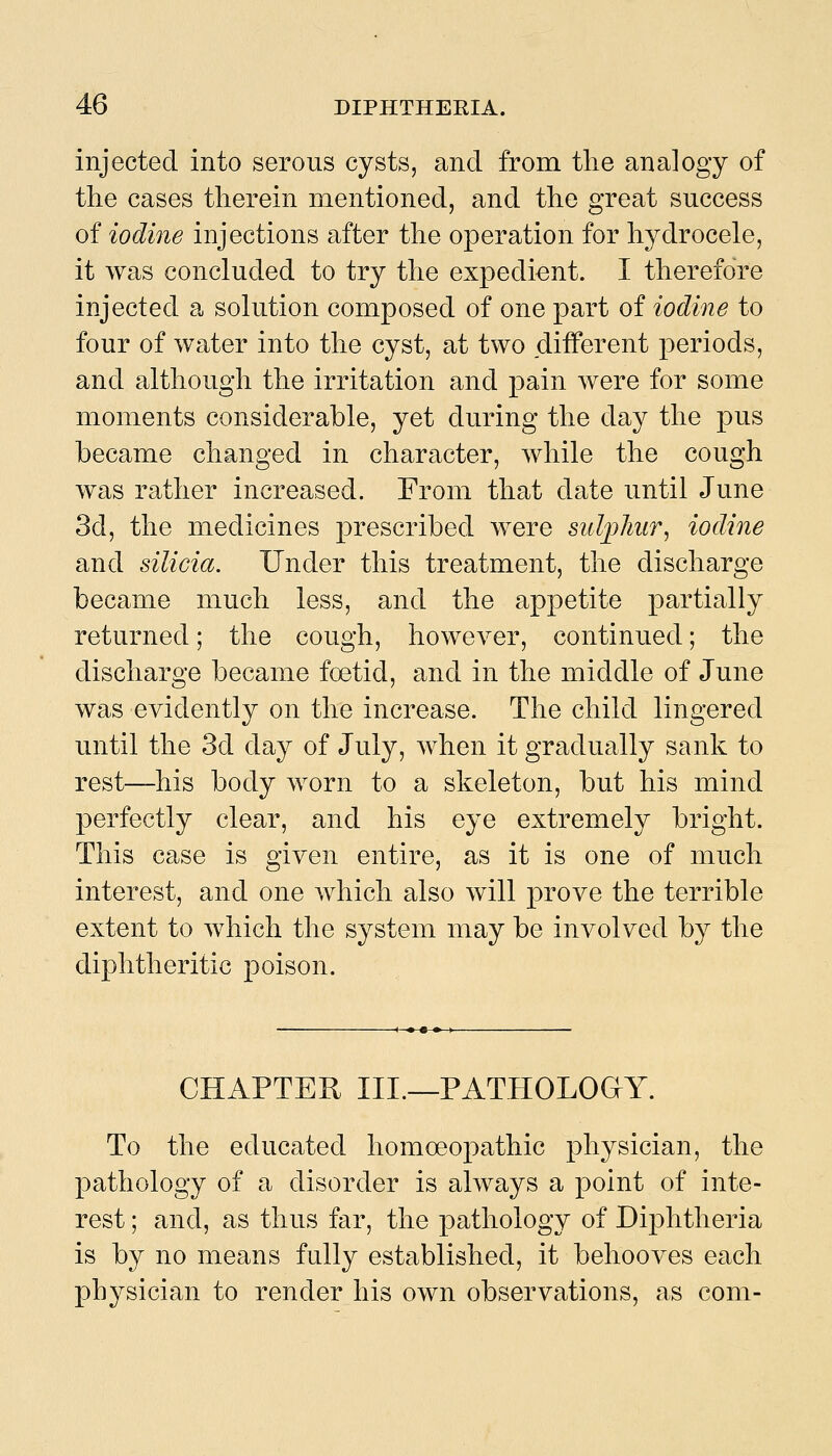 injected into serous cysts, and from the analogy of the cases therein mentioned, and the great success of iodme injections after the operation for hydrocele, it was concluded to try the expedient. I therefore injected a solution composed of one part of iodine to four of water into the cyst, at two different periods, and although the irritation and pain were for some moments considerable, yet during the day the pus became changed in character, while the cough was rather increased. From that date until June 3d, the medicines prescribed were suljpliur^ iodine and silicia. Under this treatment, the discharge became much less, and the appetite partially returned; the cough, however, continued; the discharge became foetid, and in the middle of June was evidently on the increase. The child lingered until the 3d day of July, when it gradually sank to rest—his body worn to a skeleton, but his mind perfectly clear, and his eye extremely bright. This case is given entire, as it is one of much interest, and one which also wdll prove the terrible extent to which the system may be involved by the diphtheritic poison. CHAPTER III.—PATHOLOGY. To the educated homoeopathic physician, the pathology of a disorder is always a point of inte- rest ; and, as thus far, the pathology of Diphtheria is by no means fully established, it behooves each physician to render his own observations, as com-