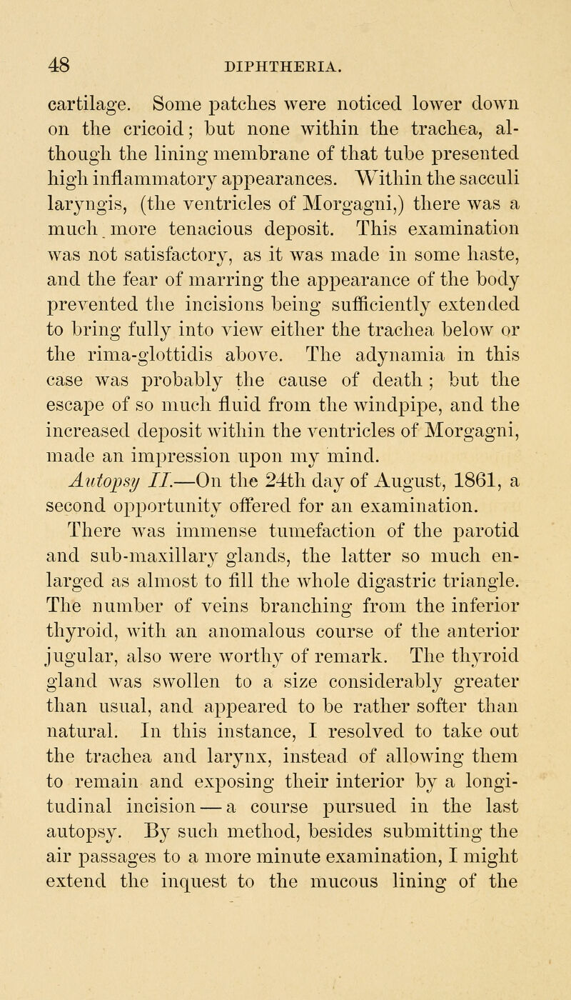 cartilage. Some patches were noticed lower down on the cricoid; but none within the trachea, al- though the lining membrane of that tube presented high inflammatory appearances. Within the sacculi laryngis, (the ventricles of Morgagni,) there was a much, more tenacious deposit. This examination was not satisfactory, as it was made in some haste, and the fear of marring the appearance of the body prevented the incisions being sufliciently extended to bring fully into view either the trachea below or the rima-glottidis above. The adynamia in this case was probably the cause of death ; but the escape of so much fluid from the windpipe, and the increased deposit within the ventricles of Morgagni, made an impression upon my mind. Autopsy II.—On the 24th day of August, 1861, a second oj^portunity oflfered for an examination. There was immense tumefaction of the parotid and sub-maxillary glands, the latter so much en- larged as almost to fill the whole digastric triangle. The number of veins branching from the inferior thyroid, with an anomalous course of the anterior jugular, also were worthy of remark. The thyroid gland was swollen to a size considerably greater than usual, and appeared to be rather softer than natural. In this instance, I resolved to take out the trachea and larynx, instead of allowing them to remain and exposing their interior by a longi- tudinal incision — a course pursued in the last autopsy. By such method, besides submitting the air passages to a more minute examination, I might extend the inquest to the mucous lining of the