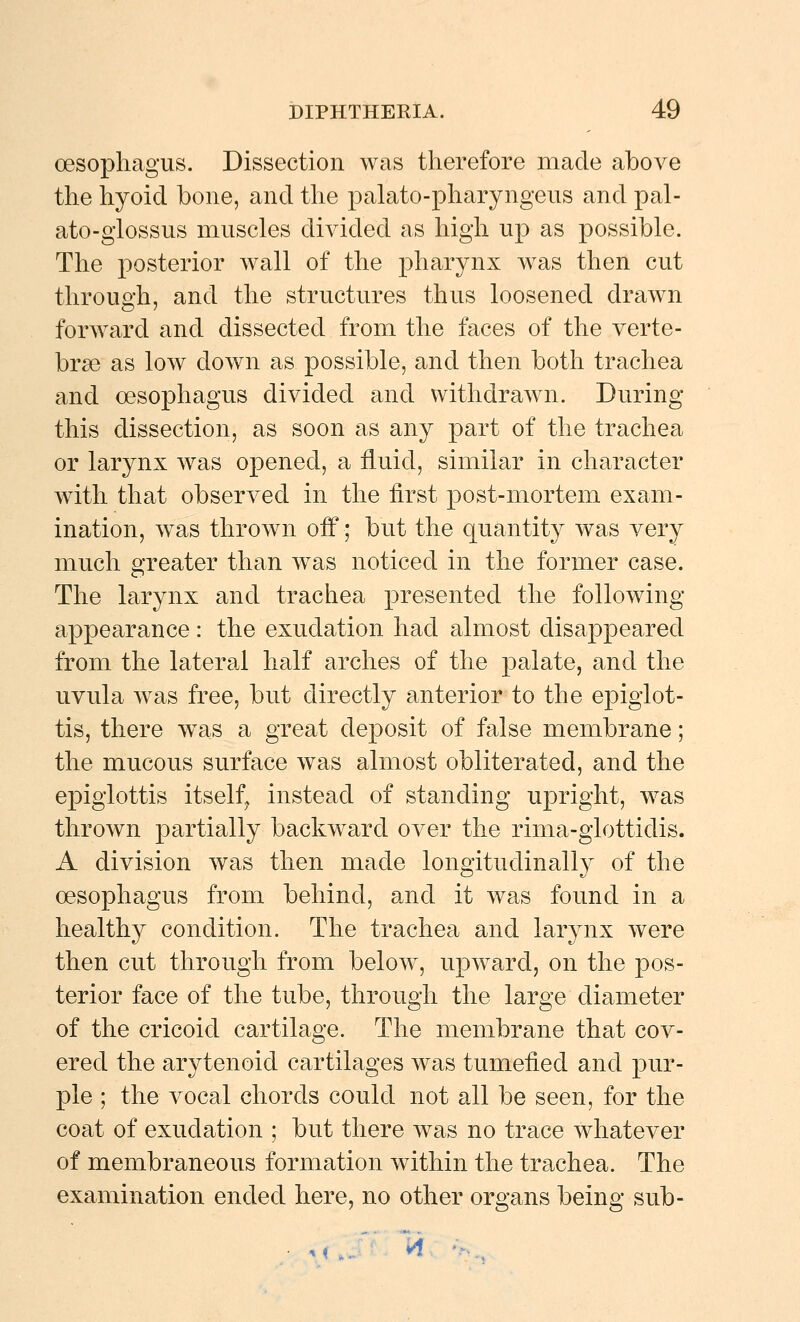 oesophagus. Dissection was tlierefore made above the hyoid bone, and the palato-pharyngeus and pal- ato-glossus muscles divided as high up as possible. The posterior wall of the pharynx was then cut through, and the structures thus loosened drawn forward and dissected from the faces of the verte- bra as low down as possible, and then both trachea and oesophagus divided and withdrawn. During this dissection, as soon as any part of the trachea or larynx was opened, a fluid, similar in character with that observed in the first post-mortem exam- ination, was thrown off; but the quantity was very much greater than was noticed in the former case. The larynx and trachea presented the following appearance: the exudation had almost disappeared from the lateral half arches of the palate, and the uvula was free, but directly anterior to the epiglot- tis, there was a great deposit of false membrane; the mucous surface was almost obliterated, and the epiglottis itself^ instead of standing upright, was thrown partially backw^ard over the rima-glottidis. A division was then made longitudinally of the oesophagus from behind, and it was found in a healthy condition. The trachea and larynx were then cut through from below, upward, on the pos- terior face of the tube, through the large diameter of the cricoid cartilage. The membrane that cov- ered the arytenoid cartilages was tumefied and pur- ple ; the vocal chords could not all be seen, for the coat of exudation ; but there was no trace whatever of membraneous formation within the trachea. The examination ended here, no other organs being sub- ^ i