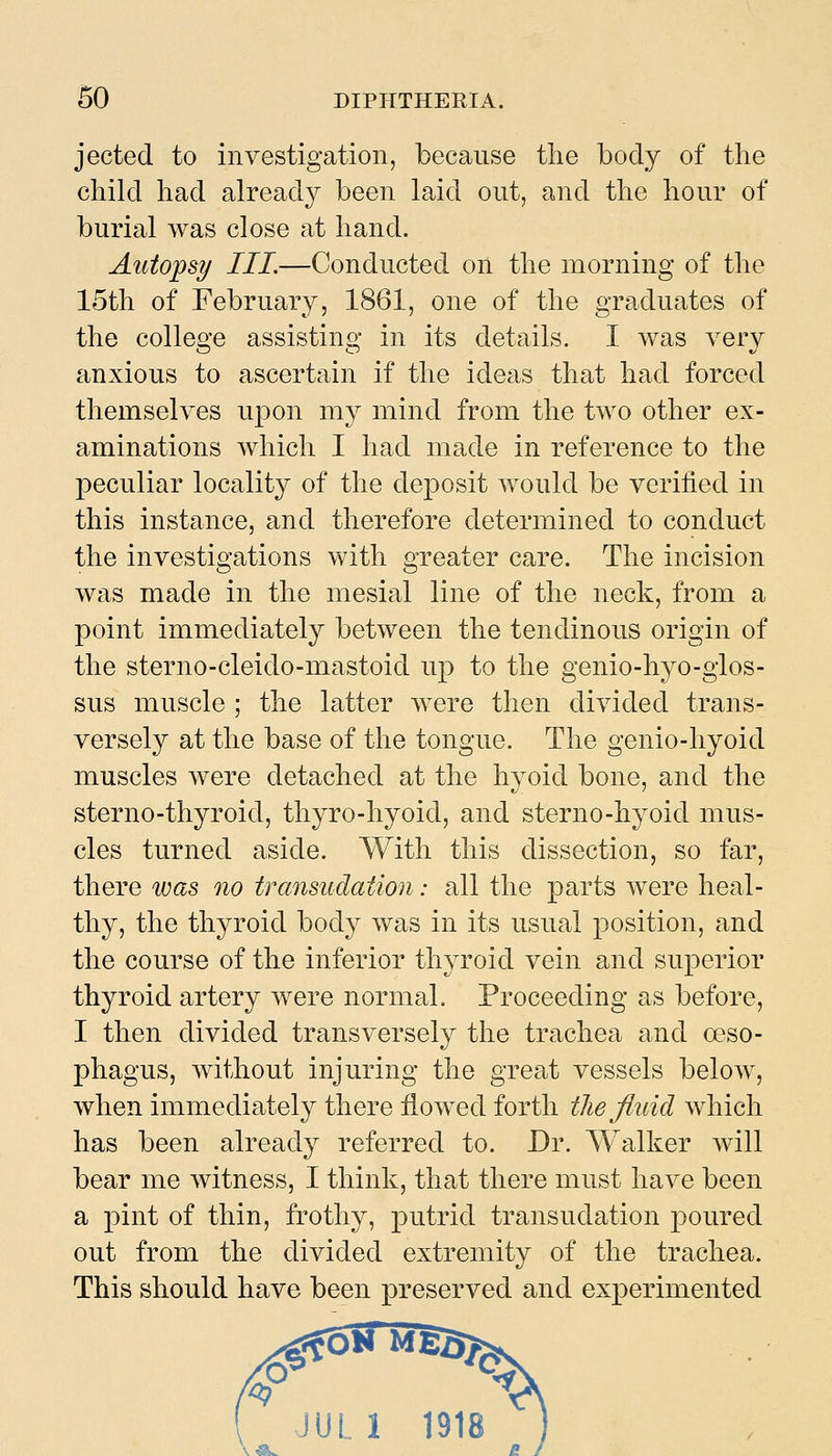 jected to investigation, because the body of the child had already been laid out, and the hour of burial was close at hand. Autojpsy III.—Conducted on the morning of the 15th of February, 1861, one of the graduates of the college assisting in its details. I was very anxious to ascertain if the ideas that had forced themselves upon my mind from the two other ex- aminations which I had made in reference to the peculiar locality of the deposit would be verified in this instance, and therefore determined to conduct the investigations with greater care. The incision was made in the mesial line of the neck, from a point immediately between the tendinous origin of the sterno-cleido-mastoid up to the genio-hyo-glos- sus muscle ; the latter were then divided trans- versely at the base of the tongue. The genio-hyoid muscles were detached at the hyoid bone, and the sterno-thyroid, thyro-hyoid, and sterno-hyoid mus- cles turned aside. With this dissection, so far, there was no transudation: all the parts were heal- thy, the thyroid body was in its usual position, and the course of the inferior thyroid vein and superior thyroid artery were normal. Proceeding as before, I then divided transversely the trachea and oeso- phagus, without injuring the great vessels below, when immediately there flowed forth the fluid which has been already referred to. Dr. Walker will bear me Avitness, I think, that there must have been a pint of thin, frothy, putrid transudation poured out from the divided extremity of the trachea. This should have been preserved and experimented