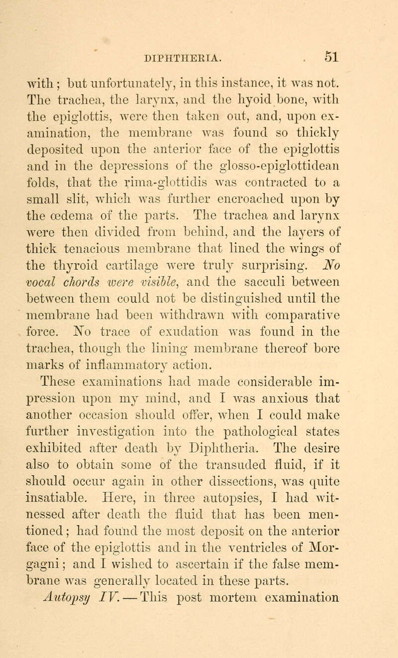 with ; but unfortunately, in this instance, it was not. The trachea, the larynx, and the hyoid bone, with the epiglottis, were then taken out, and, upon ex- amination, the membrane was found so thickly deposited upon the anterior face of the epiglottis and in the depressions of the glosso-epiglottidean folds, that the rima-giottidis was contracted to a small slit, which was further encroached upon by the oedema of the parts. The trachea and larynx were then divided from behind, and the layers of thick tenacious membrane that lined the wings of the thyroid cartilage were truly surprising. No vocal chords ivere visible^ and the sacculi between between them could not be distinguished until the membrane had been withdrawn with comparative force. N^o trace of exudation was found in the trachea, though the lining membrane thereof bore marks of inflammatory action. These examinations had made considerable im- pression upon my mind, and I was anxious that another occasion should offer, when I could make further investigation into the pathological states exhibited after death by Diphtheria. The desire also to obtain some of the transuded fluid, if it should occur again in other dissections, v/as quite insatiable. Here, in three autopsies, I had wit- nessed after death the fluid that has been men- tioned ; had found the most deposit on the anterior face of the epiglottis and in the ventricles of Mor- gagni; and I wished to ascertain if the false mem- brane was generally located in these parts. Autoj^sy IV. — This post mortem examination