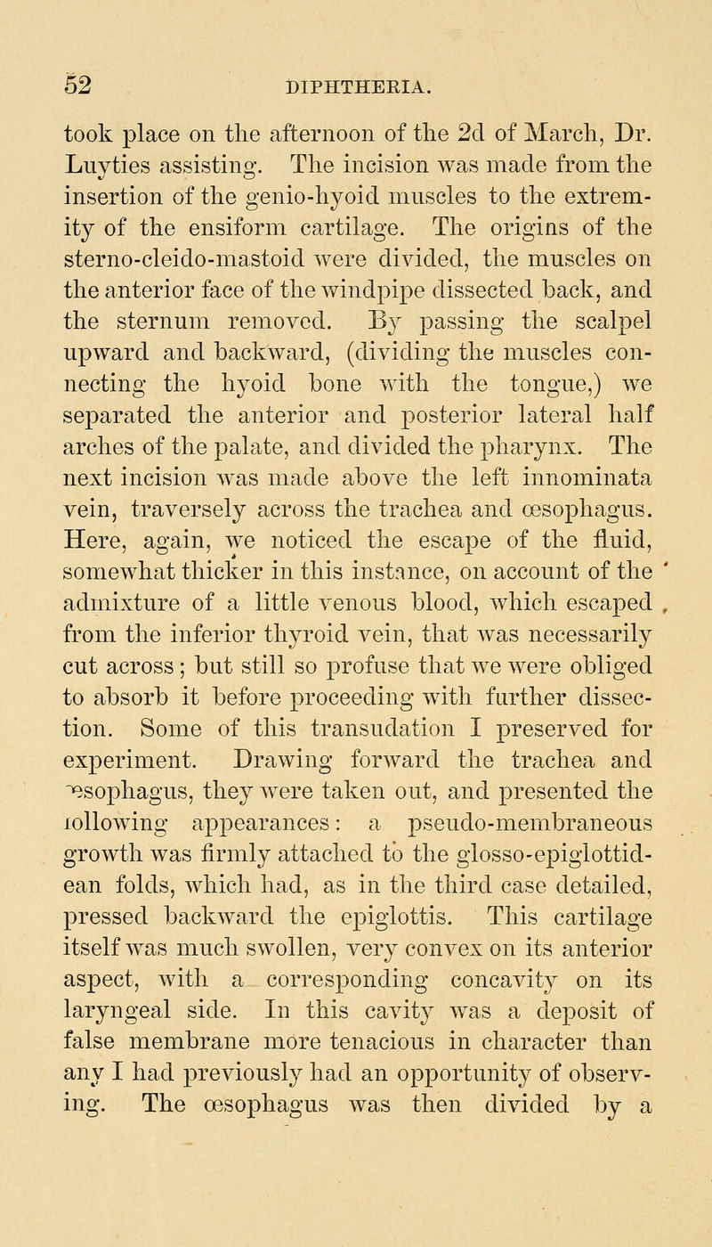 took place on the afternoon of the 2d of March, Dr. Luyties assisting. The incision was made from the insertion of the genio-hyoid mnscles to the extrem- ity of the ensiform cartilage. The origins of the sterno-cleido-mastoid were divided, the muscles on the anterior face of the windpipe dissected back, and the sternum removed. By passing the scalpel upward and backward, (dividing the muscles con- necting the hyoid bone with the tongue,) we separated the anterior and posterior lateral half arches of the palate, and divided the pharynx. The next incision was made above the left innominata vein, traversely across the trachea and oesophagus. Here, again, we noticed the escape of the iiuid, somewhat thicker in this instance, on account of the ' admixture of a little venous blood, which escaped , from the inferior thyroid vein, that was necessarily cut across; but still so profuse that we were obliged to absorb it before proceeding with further dissec- tion. Some of this transudation I preserved for experiment. Drawing forward the trachea and esophagus, they were taken out, and presented the lollowing appearances: a pseudo-membraneous growth was firmly attached to the glosso-epiglottid- ean folds, which had, as in the third case detailed, pressed backward the epiglottis. This cartilage itself was much swollen, very convex on its anterior aspect, with a corresponding concavity on its laryngeal side. In this cavity w^as a deposit of false membrane more tenacious in character than any I had previously had an opportunity of observ- ing. The oesophagus was then divided by a