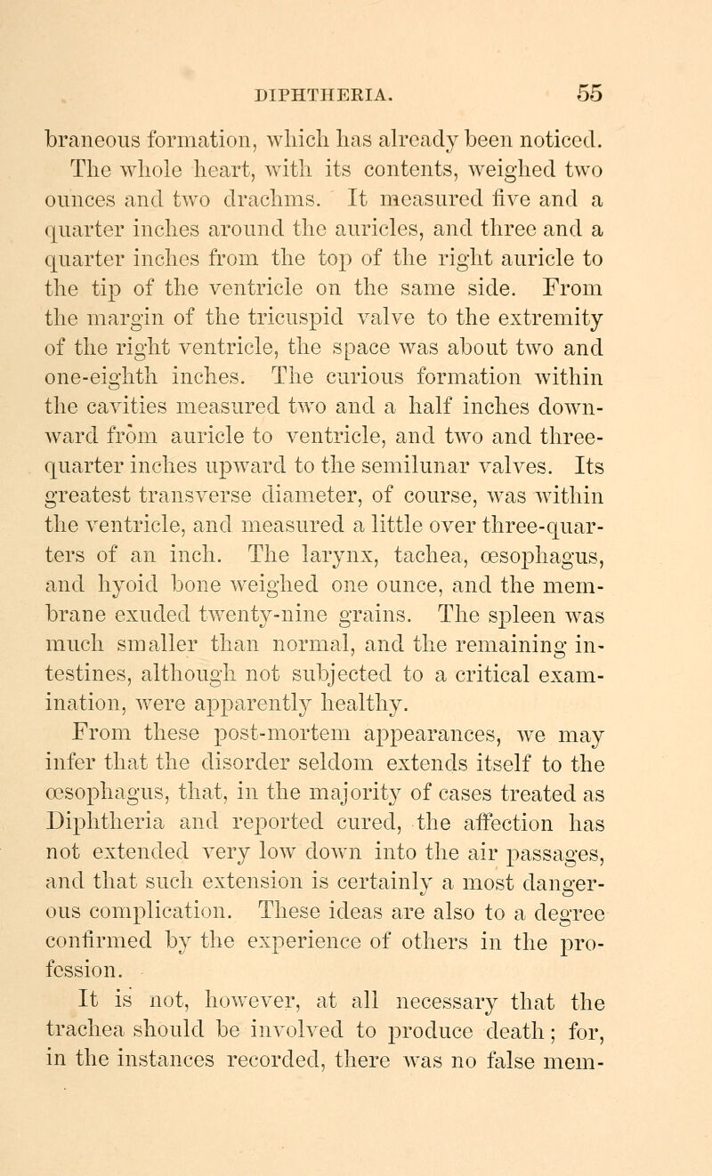 braneous formation, which has already been noticed. The whole heart, with its contents, weighed two ounces and two drachms. It measured five and a quarter inches around the auricles, and three and a quarter inches from the top of the right auricle to the tip of the ventricle on the same side. From the margin of the tricuspid valve to the extremity of the right ventricle, the space was about two and one-eighth inches. The curious formation within the cavities measured two and a half inches down- ward from auricle to ventricle, and two and three- quarter inches upward to the semilunar valves. Its greatest transverse diameter, of course, was within the ventricle, and measured a little over three-quar- ters of an inch. The larynx, tachea, oesophagus, and hyoid bone weighed one ounce, and the mem- brane exuded twenty-nine grains. The spleen was much smaller than normal, and the remaining in- testines, although not subjected to a critical exam- ination, were apparently healthy. From these post-mortem appearances, we may infer that the disorder seldom extends itself to the oesophagus, that, in the majority of cases treated as Diphtheria and reported cured, the affection has not extended very low down into the air passages, and that such extension is certainly a most danger- ous complication. These ideas are also to a degree confirmed by the experience of others in the pro- fession. It is not, however, at all necessary that the trachea should be involved to produce death; for, in the instances recorded, there was no false mem-
