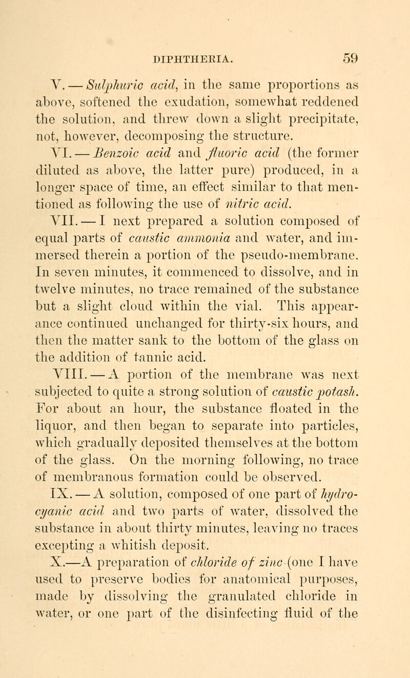 y. — Sulplmrlc acid, in the same proportions as above, softened the exudation, somewhat reddened the solution, and threw down a slight precipitate, not, however, decomposing the structure. AI. — Benzoic acid and fluoric acid (the former diluted as above, the latter pure) produced, in a longer space of time, an effect similar to that men- tioned as following the use of nitric acid. YII. — I next prepared a solution composed of equal parts of caustic ammonia and water, and im- mersed therein a portion of the pseudo-membrane. In seven minutes, it commenced to dissolve, and in twelve minutes, no trace remained of the substance but a slight cloud within the vial. This appear- ance continued unchanged for thirty-six hours, and then the matter sank to the bottom of the glass on the addition of tannic acid. YIII. — A portion of the membrane was next subjected to quite a strong solution of caustic jjotasli. For about an hour, the substance floated in the liquor, and then began to separate into particles, which gradually deposited themselves at the bottom of the glass. On the morning following, no trace of membranous formation could be observed. IX. — A solution, composed of one part of hydro- cyanic acid and two parts of water, dissolved the substance in about thirty minutes, leaving no traces excepting a whitish deposit. X.—A preparation of chloride of zinc (one I have used to preserve bodies for anatomical purposes, made by dissolving the granulated chloride in water, or one part of the disinfecting fluid of the