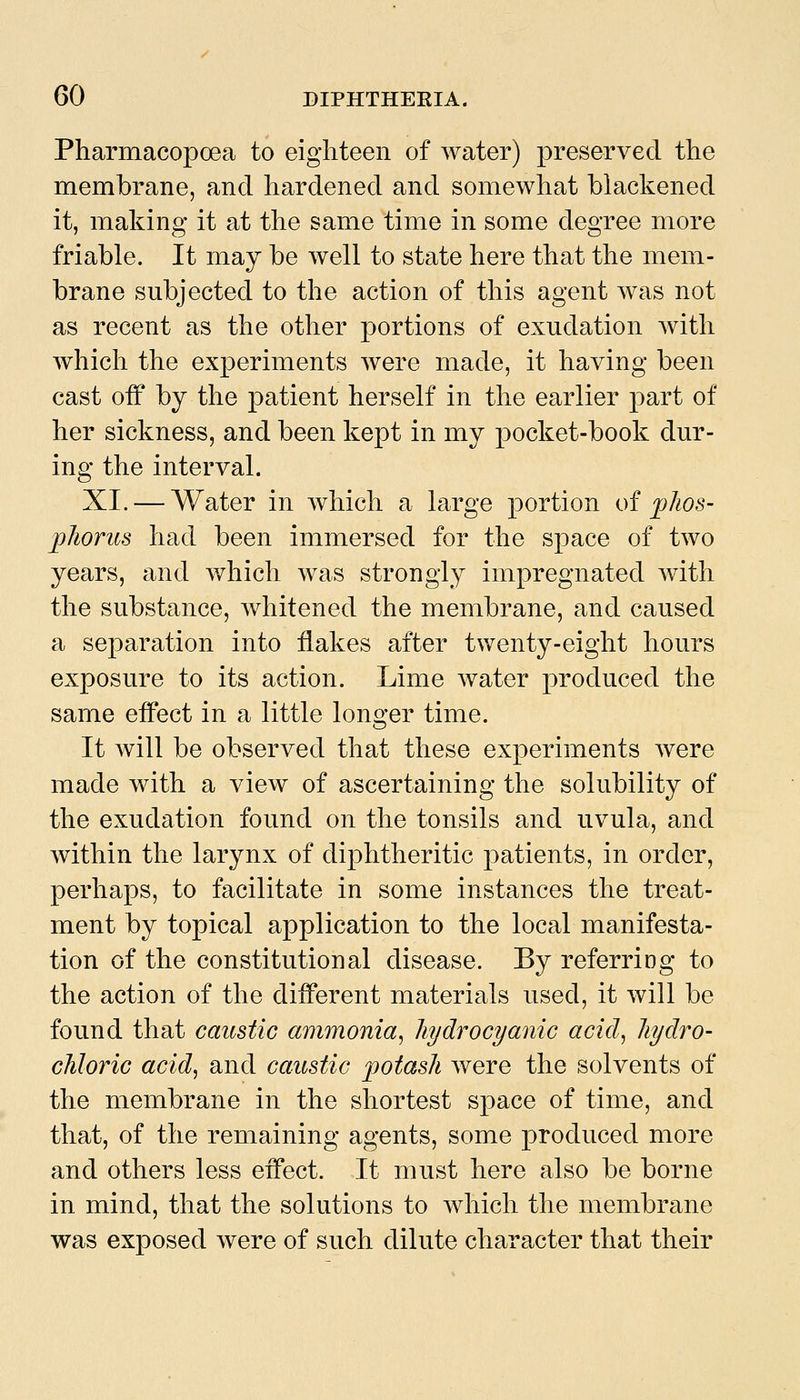 Pharmacopoea to eighteen of water) preserved the membrane, and hardened and somewhat blackened it, making it at the same time in some degree more friable. It may be well to state here that the mem- brane subjected to the action of this agent was not as recent as the other portions of exudation with which the experiments were made, it having been cast off by the patient herself in the earlier part of her sickness, and been kept in my pocket-book dur- ing the interval. XI. — Water in which a large portion oi jplios- jpliorus had been immersed for the space of two years, and v/hich was strongly impregnated with the substance, whitened the membrane, and caused a separation into flakes after twenty-eight hours exposure to its action. Lime water produced the same effect in a little lono'er time. It will be observed that these experiments were made with a view of ascertaining the solubility of the exudation found on the tonsils and uvula, and within the larynx of diphtheritic patients, in order, perhaps, to facilitate in some instances the treat- ment by topical application to the local manifesta- tion of the constitutional disease. By referring to the action of the different materials used, it will be found that caustic ammonia^ hydrocyanic acid, Jiydro- chloric acid, and caustic ijotasli were the solvents of the membrane in the shortest space of time, and that, of the remaining agents, some produced more and others less effect. It must here also be borne in mind, that the solutions to which the membrane was exposed were of such dilute character that their