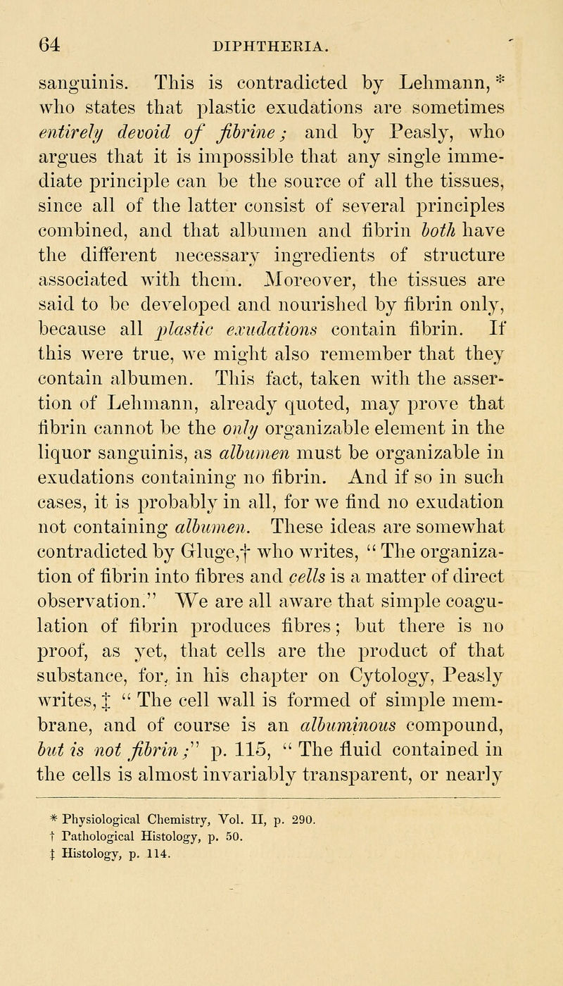 sanguinis. This is contradicted by Lehmann, * who states that plastic exudations are sometimes entirely devoid of fibrine; and by Peasly, who argues that it is imiDossible that any single imme- diate principle can be the source of all the tissues, since all of the latter consist of several principles combined, and that albumen and fibrin hoih have the different necessary ingredients of structure associated with them. Moreover, the tissues are said to be developed and nourished by fibrin only, because all plastic exudations contain fibrin. If this were true, we might also remember that they contain albumen. This fact, taken with the asser- tion of Lehmann, already quoted, may prove that fibrin cannot be the only organizable element in the liquor sanguinis, as albumen must be organizable in exudations containing no fibrin. And if so in such cases, it is probably in all, for we find no exudation not containing albumen. These ideas are somewhat contradicted by Grluge,f who writes,  The organiza- tion of fibrin into fibres and cells is a matter of direct observation. We are all aware that simple coagu- lation of fibrin produces fibres; but there is no proof, as yet, that cells are the product of that substance, for. in his chapter on Cytology, Peasly writes, %  The cell wall is formed of simple mem- brane, and of course is an albuminous compound, but is not fibrin;^' p. 115,  The fluid contained in the cells is almost invariably transparent, or nearly * Physiological Chemistiy, Vol. II, p. 290. t Pathological Histology, p. 50. t Histology, p. 114.