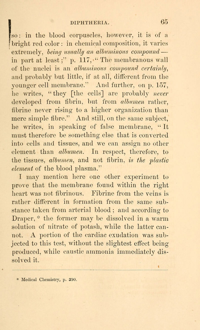 'so: in the blood corpuscles, however, it is of a bright red color : in chemical composition, it varies extremely, heing usually an albuminous compound — in part at least; p. 117,^ The membranous wall of the nuclei is an albuminous com])Ound certainly^ and probably but little, if at all, diiferent from the younger cell membrane. And further, on p. 157, he writes, they [the cells] are probably never developed from fibrin, but from albumen rather, fibrine never rising to a higher organization than mere simple fibre. And still, on the same subject, he writes, in speaking of false membrane,  It must therefore be something else that is converted into cells and tissues, and we can assign no other element than albumen. In respect, therefore, to the tissues, albumen^ and not fibrin, is the 'plastic element of the blood |)lasma. I may mention here one other experiment to prove that the membrane found within the right heart was not fibrinous. Fibrine from the veins is rather difi^erent in formation from the same sub- stance taken from arterial blood ; and according to Draper, * the former may be dissolved in a warm solution of nitrate of potash, while the latter can- not. A portion of the cardiac exudation was sub- jected to this test, without the slightest eifect being produced, while caustic ammonia immediately dis- solved it. * Medical Chemistry, p. 390.