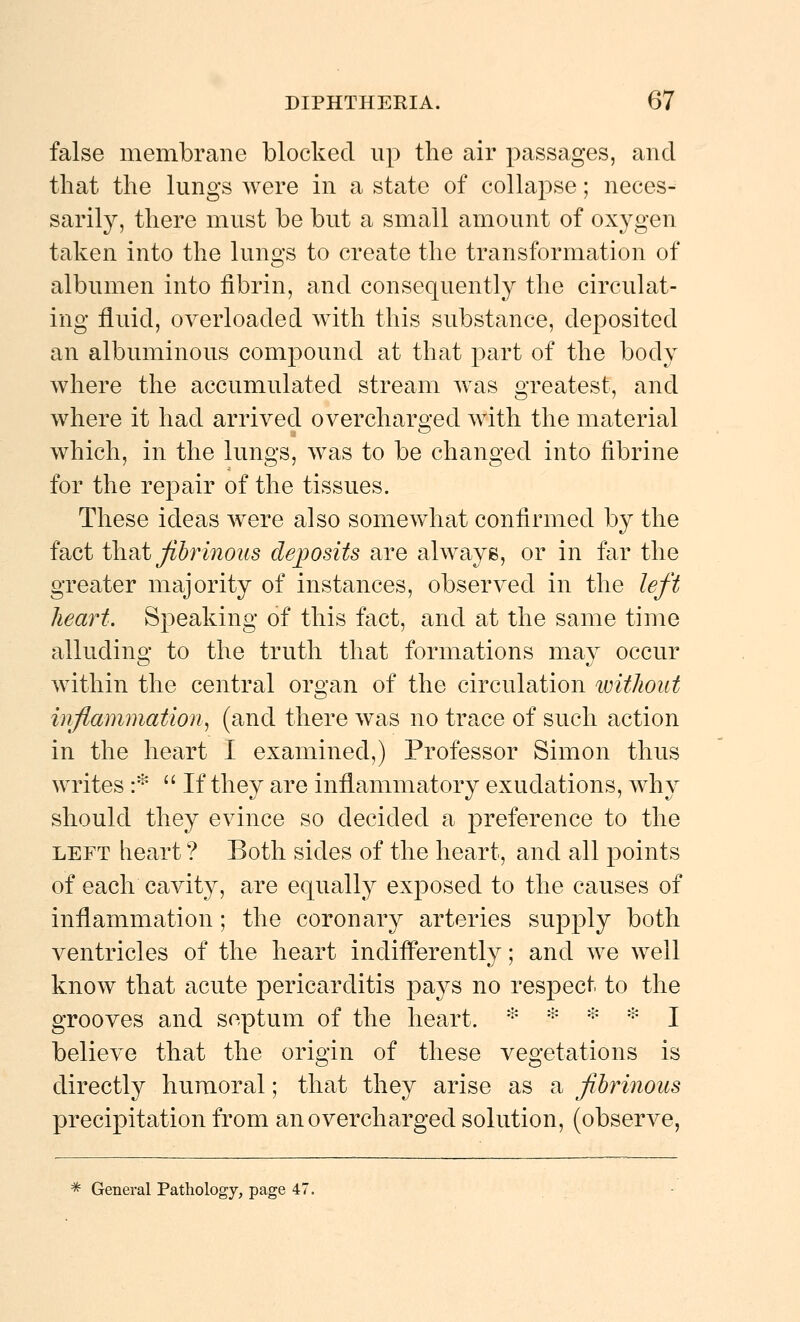 false membrane blocked up tlie air passages, and that the lungs were in a state of collapse; neces- sarily, there must be but a small amount of oxygen taken into the lungs to create the transformation of albumen into fibrin, and consequently the circulat- ing fluid, overloaded with this substance, deposited an albuminous compound at that part of the body where the accumulated stream w^as greatest, and where it had arrived overcharged with the material which, in the lungs, was to be changed into fibrine for the repair of the tissues. These ideas were also somewhat confirmed by the fact \X\dii fibrinous dejposits are always, or in far the greater majority of instances, observed in the left heart. Speaking of this fact, and at the same time alluding to the truth that formations may occur within the central organ of the circulation imthout inflammation^ (and there was no trace of such action in the heart I examined,) Professor Simon thus writes :*  If they are inflammatory exudations, why should they evince so decided a preference to the LEFT heart ? Both sides of the heart, and all points of each cavity, are equally exposed to the causes of inflammation; the coronary arteries supply both ventricles of the heart indifl*erently; and we well know that acute pericarditis pays no respect to the grooves and septum of the heart. * * =^ * I believe that the origin of these vegetations is directly humoral; that they arise as a fibrinous precipitation from an overcharged solution, (observe, =* General Pathology, page 47.