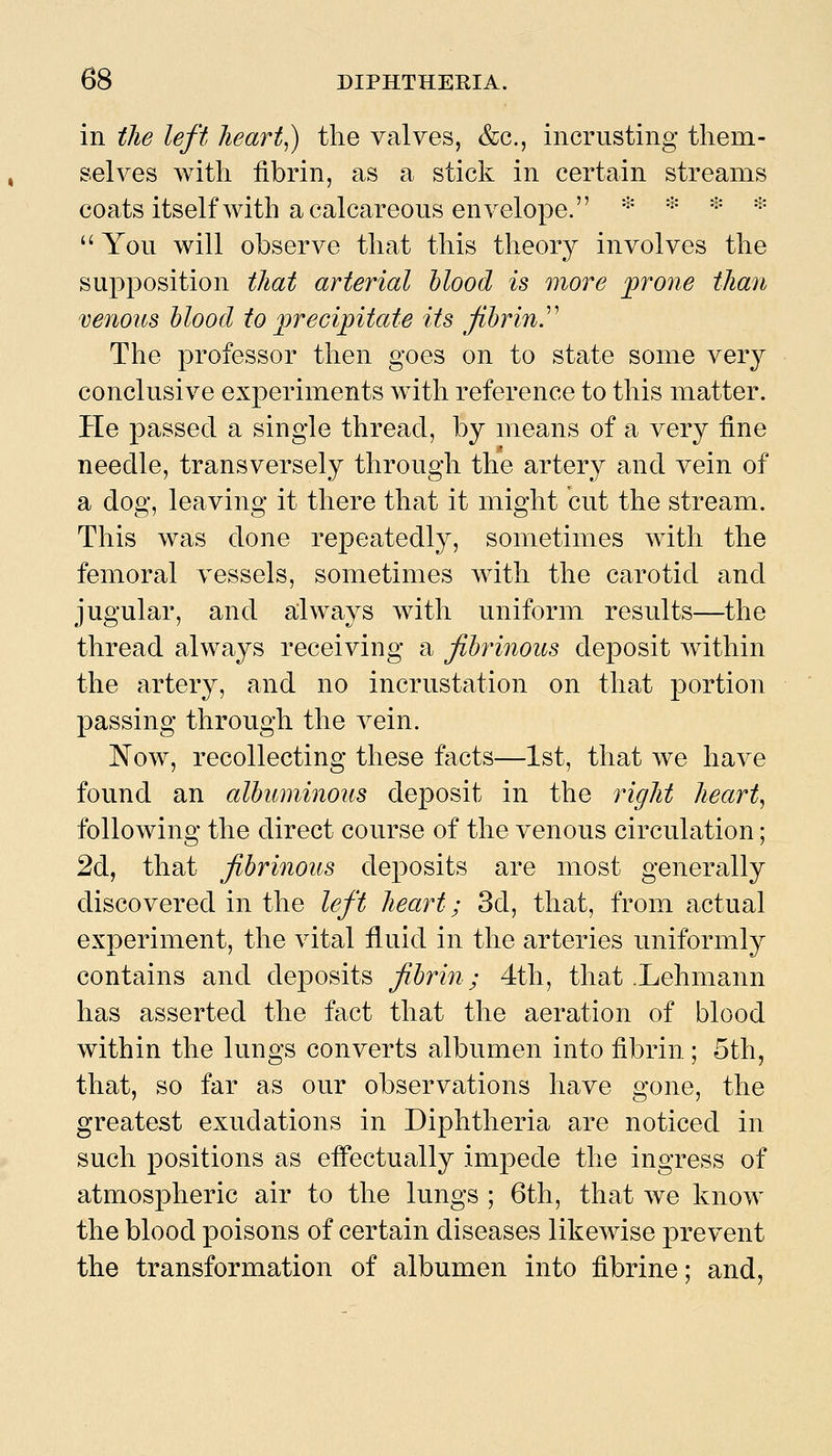 in the left hearty) the valves, &c., incrusting them- selves with fibrin, as a stick in certain streams coats itself with a calcareous envelope. * * ♦ * You will observe that this theory involves the supposition that arterial blood is more frone than venoics blood to precipitate its fibrin^ The professor then goes on to state some very conclusive experiments with reference to this matter. He passed a single thread, by means of a very fine needle, transversely through the artery and vein of a dog, leaving it there that it might cut the stream. This was done repeatedly, sometimes with the femoral vessels, sometimes with the carotid and jugular, and always with uniform results—the thread always receiving a fibrinous deposit within the artery, and no incrustation on that portion passing through the vein. Now, recollecting these facts—1st, that we have found an albuminous deposit in the right hearty following the direct course of the venous circulation; 2d, that fibrinous deposits are most generally discovered in the left heart; 3d, that, from actual experiment, the vital fluid in the arteries uniformly contains and deposits fihrin; 4th, that .Lehmann has asserted the fact that the aeration of blood within the lungs converts albumen into fibrin ; 5th, that, so far as our observations have gone, the greatest exudations in Diphtheria are noticed in such positions as effectually impede the ingress of atmospheric air to the lungs ; 6th, that we know the blood poisons of certain diseases likewise prevent the transformation of albumen into fibrine; and,