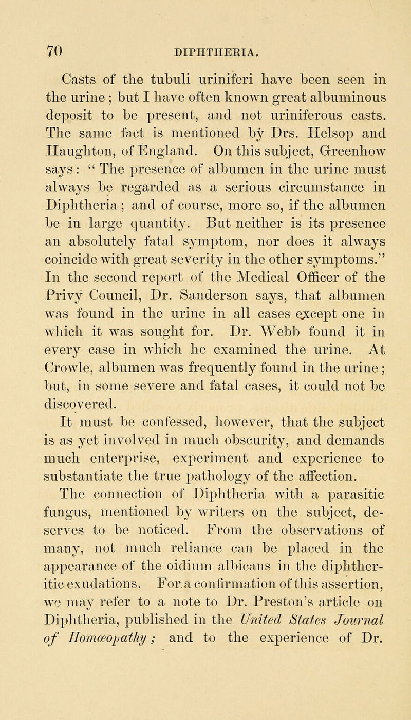 Casts of the tubuli uriniferi have been seen in the urine ; but I have often known great albuminous deposit to be present, and not uriniferous casts. The same fact is mentioned by Di's. Helsop and Haughton, of England. On this subject, GreenhoAv says:  The presence of albumen in the urine must always be regarded as a serious circumstance in Diphtheria ; and of course, more so, if the albumen be in large quantity. But neither is its presence an absolutely fatal symptom, nor does it always coincide with great severity in the other symptoms. In the second report of the Medical Offtcer of the Privy Council, Dr. Sanderson says, that albumen was found in the urine in all cases except one in which it was sought for. Dr. Webb found it in every case in which he examined the urine. At Crowle, albumen was frequently found in the urine; but, in some severe and fatal cases, it could not be discovered. It must be confessed, how^ever, that the subject is as yet involved in much obscurity, and demands much enterprise, experiment and experience to substantiate the true pathology of the affection. The connection of Diphtheria with a parasitic fungus, mentioned by writers on the subject, de- serves to be noticed. From the observations of man3^, not much reliance can be placed in the appearance of the oidium albicans in the diphther- itic exudations. For. a confirmation of this assertion, we may refer to a note to Dr. Preston's article on Diphtheria, published in the United States Journal of Homoeopathy; and to the experience of Dr.