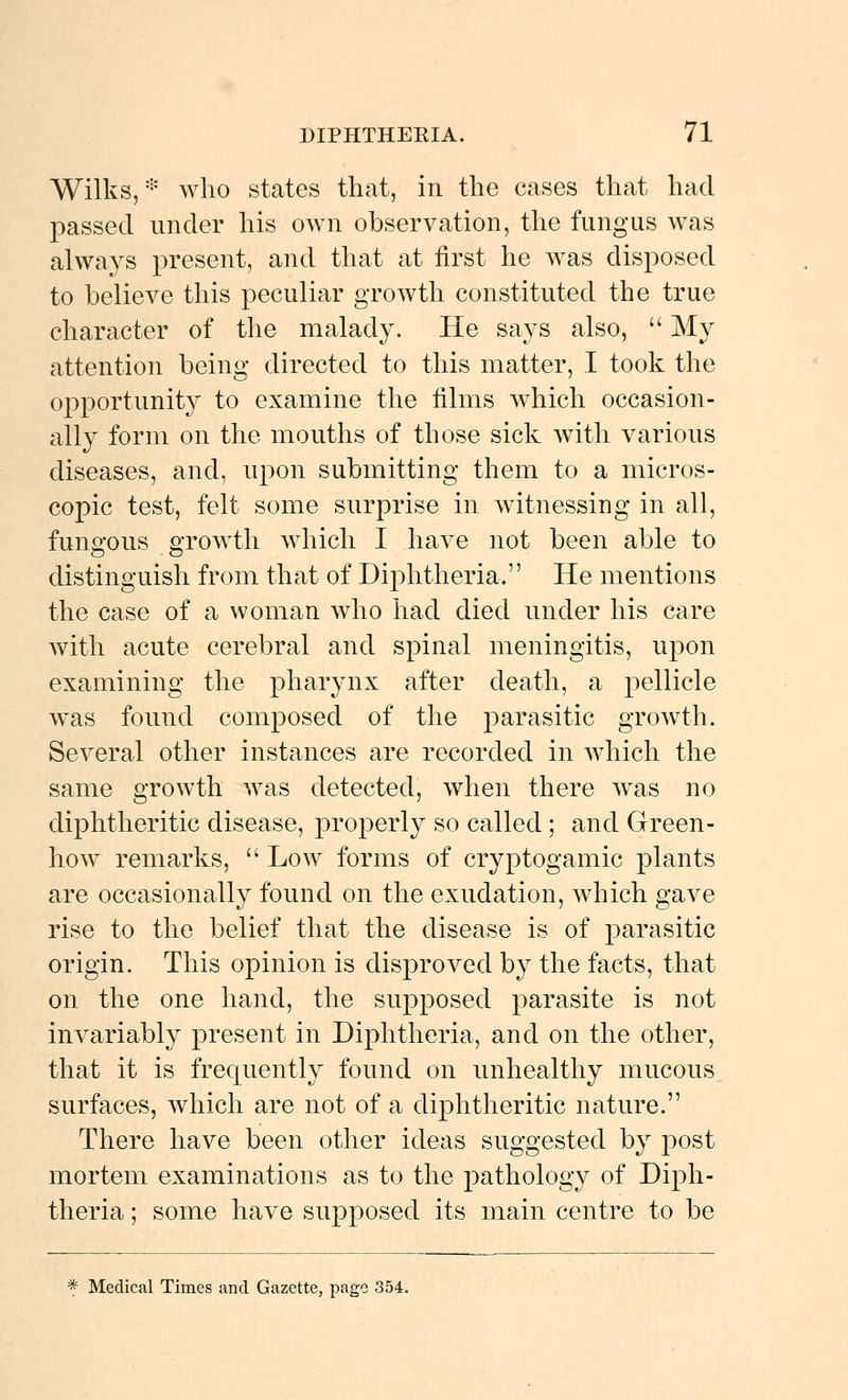 Wilks,'''' who states that, in the cases that had passed under his OAvn observation, the fungus was always present, and that at first he was disposed to believe this peculiar growth constituted the true character of the malady. He says also,  My attention being directed to this matter, I took the opportunit}^ to examine the films which occasion- ally form on the mouths of those sick with various diseases, and, upon submitting them to a micros- copic test, felt some surprise in witnessing in all, fungous growth which I have not been able to distinguish from that of Diphtheria. He mentions the case of a woman who had died under his care with acute cerebral and spinal meningitis, upon examining the pharynx after death, a pellicle was found composed of the parasitic growth. Several other instances are recorded in which the same growth was detected, when there was no diphtheritic disease, properly so called ; and Grreen- how remarks,  Low forms of cryptogamic plants are occasionally found on the exudation, which gave rise to the belief that the disease is of parasitic origin. This opinion is disproved by the facts, that on the one hand, the supposed parasite is not invariably present in Diphtheria, and on the other, that it is frequently found on unhealthy mucous surfaces, which are not of a diphtheritic nature. There have been other ideas suggested by post mortem examinations as to the pathology of Diph- theria; some have supposed its main centre to be ^ Medical Times and Gazette, page 354.