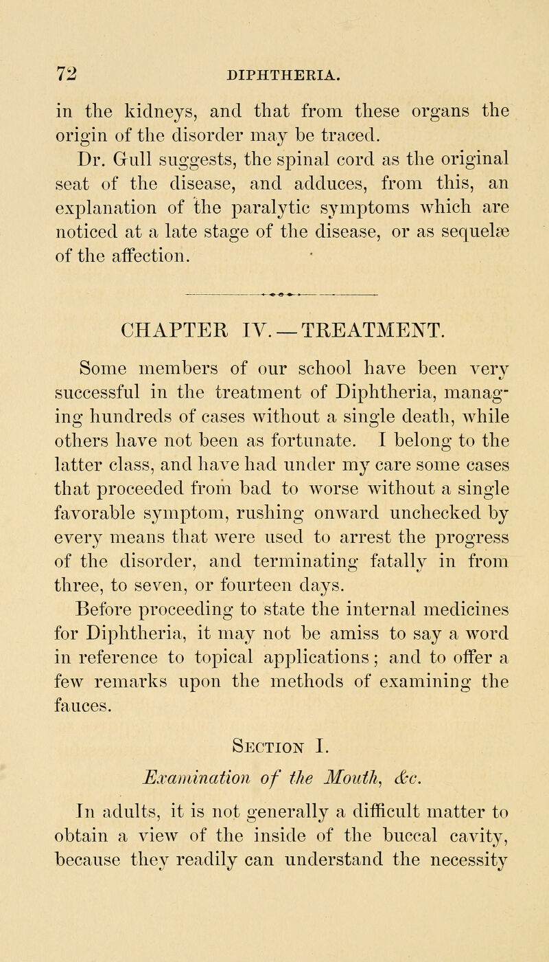 in the kidneys, and that from these organs the origin of the disorder may be traced. Dr. Gull suggests, the spinal cord as the original seat of the disease, and adduces, from this, an explanation of the paralytic symptoms which are noticed at a late stage of the disease, or as sequelae of the affection. CHAPTER IV. —TREATMENT. Some members of our school have been very successful in the treatment of Diphtheria, manag- ing hundreds of cases without a single death, while others have not been as fortunate. I belong to the latter class, and have had under my care some cases that proceeded from bad to worse without a single favorable symptom, rushing onward unchecked by every means that were used to arrest the progress of the disorder, and terminating fatally in from three, to seven, or fourteen days. Before proceeding to state the internal medicines for Diphtheria, it may not be amiss to say a w^ord in reference to topical applications; and to offer a few remarks upon the methods of examining the fauces. Section I. JExamination of the Mouthy &c. In adults, it is not generally a difficult matter to obtain a vicAV of the inside of the buccal cavity, because they readily can understand the necessity