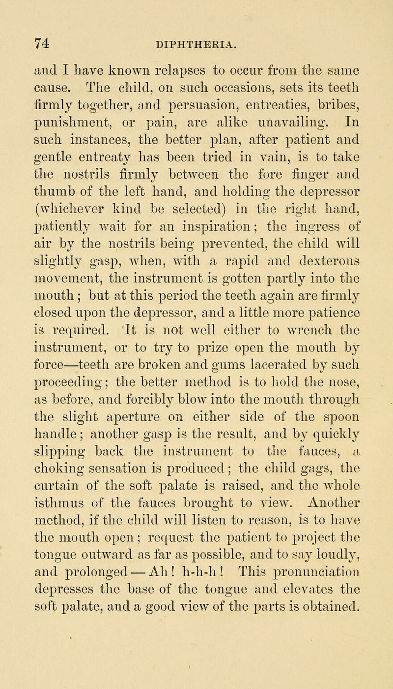 and I have known relapses to occur from tlie same cause. The child, on such occasions, sets its teeth firmly together, and persuasion, entreaties, bribes, punishment, or pain, are alike unavailing. In such instances, the better plan, after patient and gentle entreaty has been tried in vain, is to take the nostrils firmly between the fore finger and thumb of the left hand, and holding the depressor (whichever kind be selected) in the right hand, patiently v^ait for an inspiration; the ingress of air by the nostrils being prevented, the child will slightly gasp, when, with a rapid and dexterous movement, the instrument is gotten partly into the mouth ; but at this period the teeth again are firmly closed upon the depressor, and a little more patience is required. It is not well either to wrench the instrument, or to try to prize open the mouth by force—teeth are broken and gums lacerated by such proceeding; the better method is to hold the nose, as before, and forcibly blow into the mouth through the slight aperture on either side of the spoon handle; another gasp is the result, and by quickly slipping back the instrument to the fauces, a choking sensation is produced; the child gags, the curtain of the soft palate is raised, and the whole isthmus of the fauces brought to view. Another method, if the child will listen to reason, is to have the mouth open; request the patient to project the tongue outward as far as possible, and to say loudly, and prolonged — Ah ! h-h-h ! This pronunciation depresses the base of the tongue and elevates the soft palate, and a good view of the parts is obtained.