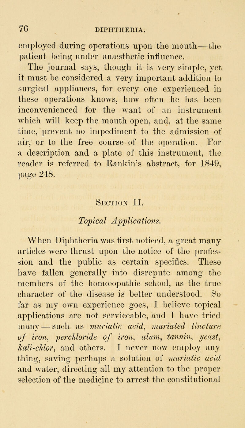 employed during operations upon the mouth—the patient being under anaesthetic influence. The journal says, though it is very simple, yet it must be considered a very important addition to surgical appliances, for every one experienced in these operations knows, how often he has been inconvenienced for the want of an instrument which will keep the mouth open, and, at the same time, prevent no impediment to the admission of air, or to the free course of the operation. For a description and a plate of this instrument, the reader is referred to Rankin's abstract, for 1849, page 248. Sectiojvt II. Toxical Aj^^lications, When Diphtheria was first noticed, a great many articles were thrust upon the notice of the profes- sion and the public as certain specifics. These have fallen generally into disrepute among the members of the homoeopathic school, as the true character of the disease is better understood. So far as my own experience goes, I believe toj)ical applications are not serviceable, and I have tried many — such as muriatic acid, nmriated tincture of iron, ]jercliloride of iron, alum^ tannin, yeast, kali'Clilor, and others. I never now employ any thing, saving perhaps a solution of muriatic acid and water, directing all my attention to the proper selection of the medicine to arrest the constitutional