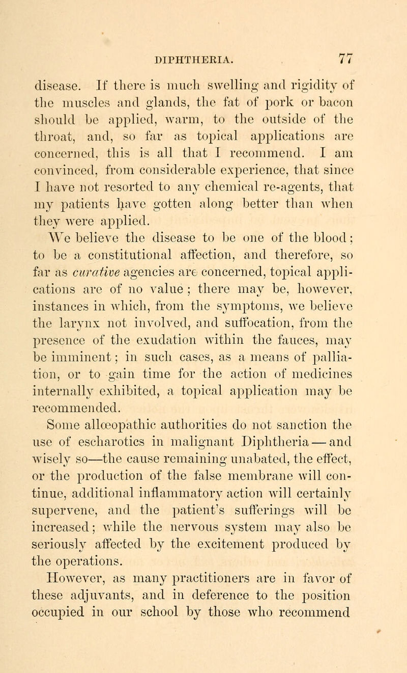 disease. If there is much swelling and rigidity of the muscles and glands, the fat of pork or bacon should he applied, warm, to the outside of the throat, and, so far as topical applications are concerned, this is all that I recommend. I am convinced, from considerable experience, that since I have not resorted to any chemical re-agents, that my patients have gotten along better than when they were applied. We believe the disease to be one of the blood; to be a constitutional affection, and therefore, so far as curative agencies are concerned, topical appli- cations are of no value ; there may be, however, instances in which, from the symptoms, we believe the larynx not involved, and suffocation, from the presence of the exudation within the fauces, may be imminent; in such cases, as a means of pallia- tion, or to gain time for the action of medicines internally exhibited, a topical application may be recommended. Some alloeopathic authorities do not sanction the use of escharotics in malignant Diphtheria — and wisely so—the cause remaining unabated, the effect, or the production of the false membrane will con- tinue, additional inflammatory action will certainly supervene, and the patient's sufferings will be increased; v^diile the nervous system may also be seriously affected by the excitement produced by the operations. However, as many practitioners are in favor of these adjuvants, and in deference to the jDosition occupied in our school by those who recommend