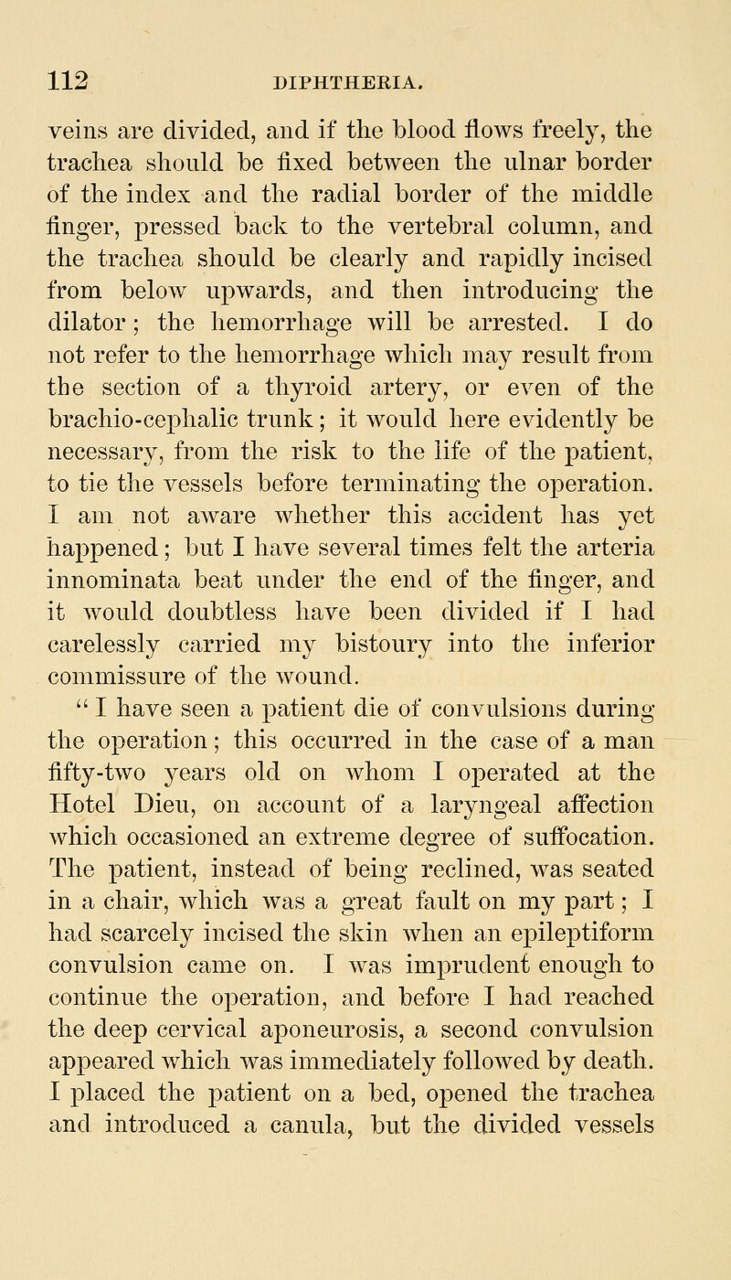 veins are divided, and if the blood flows freely, the trachea should be fixed between the ulnar border of the index and the radial border of the middle finger, pressed back to the vertebral column, and the trachea should be clearly and rapidly incised from below u]3wards, and then introducing the dilator ; the hemorrhage will be arrested. I do not refer to the hemorrhage which may result from the section of a thyroid artery, or even of the brachio-cephalic trunk; it would here evidently be necessary, from the risk to the life of the patient, to tie the vessels before terminating the operation. I am not aware whether this accident has yet happened; but I have several times felt the arteria innominata beat under the end of the finger, and it would doubtless have been divided if I had carelessly carried my bistoury into the inferior commissure of the wound.  I have seen a patient die of convulsions during the operation; this occurred in the case of a man fifty-two years old on whom I operated at the Hotel Dieu, on account of a laryngeal afifection which occasioned an extreme degree of suffocation. The patient, instead of being reclined, was seated in a chair, which was a great fault on my part; I had scarcely incised the skin when an epileptiform convulsion came on. I was imprudent enough to continue the operation, and before I had reached the deep cervical aponeurosis, a second convulsion appeared which was immediately followed by death. I placed the patient on a bed, opened the trachea and introduced a canula, but the divided vessels