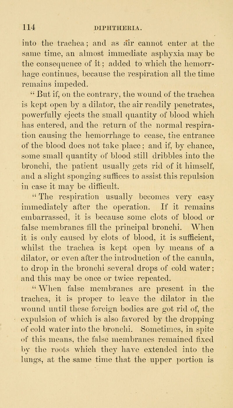 into the trachea; and as air cannot enter at the same time, an ahuost immediate asphyxia may be the consequence of it; added to which the hemorr- hage continues, because the respiration all the time remains impeded. '' But if, on the contrary, the wound of the trachea is kept open by a dilator, the air readily penetrates, powerfully ejects the small quantity of blood which has entered, and the return of the normal respira- tion causing the hemorrhage to cease, tiie entrance of the blood does not take place ; and if, by chance, some small quantity of blood still dribbles into the bronchi, the patient usually gets rid of it himself, and a slight sponging suffices to assist this repulsion in case it may be difficult.  The respiration usually becomes very easy immediately after the operation. If it remains embarrassed, it is because some clots of blood or false membranes fill the principal bronchi. When it is only caused by clots of blood, it is sufficient, whilst the trachea is kept open by means of a dilator, or even after the introduction of the canula, to drop in the bronchi several drops of cold water; and this may be once or twice repeated.  When false membranes are present in the trachea, it is proper to leave the dilator in the wound until these foreign bodies are got rid of, the expulsion of which is also favored by the dropping of cold water into the bronchi. Sometimes, in spite of this means, the false membranes remained fixed by the roots which they have extended into the lungs, at the same time that the upper portion is