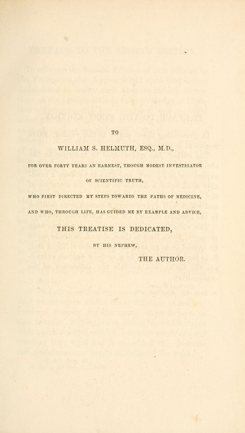 TO WILLIAM S. HELMUTH, ESQ., M.D., FOR OYER FORTY YEARS AN EARNEST, THOUGH MODEST INVESTIGATOR OF SCIENTIFIC TRUTH, WHO FIRST DIRECTED MY STEPS TOWARDS THE PATHS OF MEDICINE, AND WHO, THROUGH LIFE, HAS GUIDED ME BY EXAMPLE AND ADVICE, THIS TREATISE IS DEDICATED, BY HIS NEPHEW, THE AUTHOE.