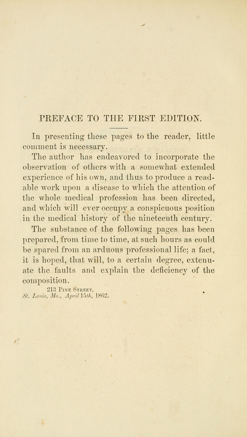 PREFACE TO THE FIRST EDITION. In 2:)resenting these pages to the reader, little comment is necessary. The author has endeavored to incorporate the observation of others with a somewhat extended experience of his own, and thus to produce a read- able work upon a disease to which the attention of the whole medical profession has been directed, and wdiich will ever occupy a conspicuous position in the medical history of the nineteenth century. The substance of the following pages has been pre|)ared, from time to time, at such hours as could be spared from an arduous professional life; a fact, it is hoped, that will, to a certain degree, extenu- ate the faults and explain the deficiency of the composition. 213 Pine Street, ^ St. Louis, Mo., April Ibth, 1862.