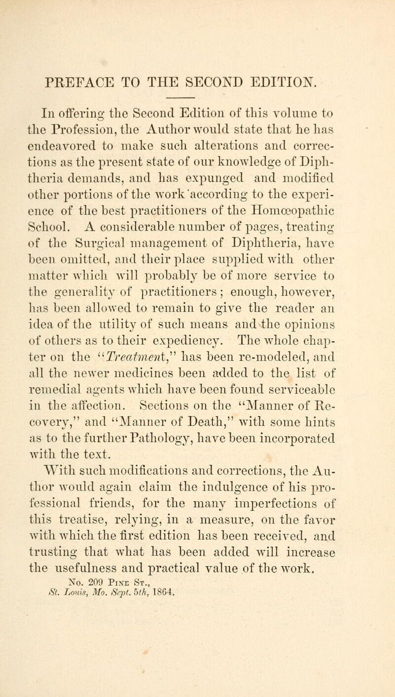 In offering the Second Edition of this volume to the Profession, the Author woukl state that he has endeavored to make such alterations and correc- tions as the present state of our knowledge of Diph- theria demands, and has expunged and modified other portions of the work'according to the experi- ence of the best practitioners of the Homoeopathic School. A considerable number of pages, treating of the Surgical management of Diphtheria, have been omitted, and their place supplied with other matter which will probably be of more service to the generality of practitioners ; enough, however, has been allowed to remain to give the reader an idea of the utility of such means and the opinions of others as to their expediency. The whole chap- ter on the '^Treatment,'^ has been re-modeled, and all the newer medicines been a<:lded to the list of remedial agents which have been found serviceable in the affection. Sections on the Manner of Re- covery, and Manner of Death, with some hints as to the further Pathology, have been incorporated with the text. With such modifications and corrections, the Au- thor would again claim the indulgence of his pro- fessional friends, for the many imperfections of this treatise, relying, in a measure, on the favor with which the first edition has been received, and trusting that what has been added w^ill increase the usefulness and practical value of the work. No. 209 Pine St., &'i. Louis, Mo. Sept. bth, 1864,