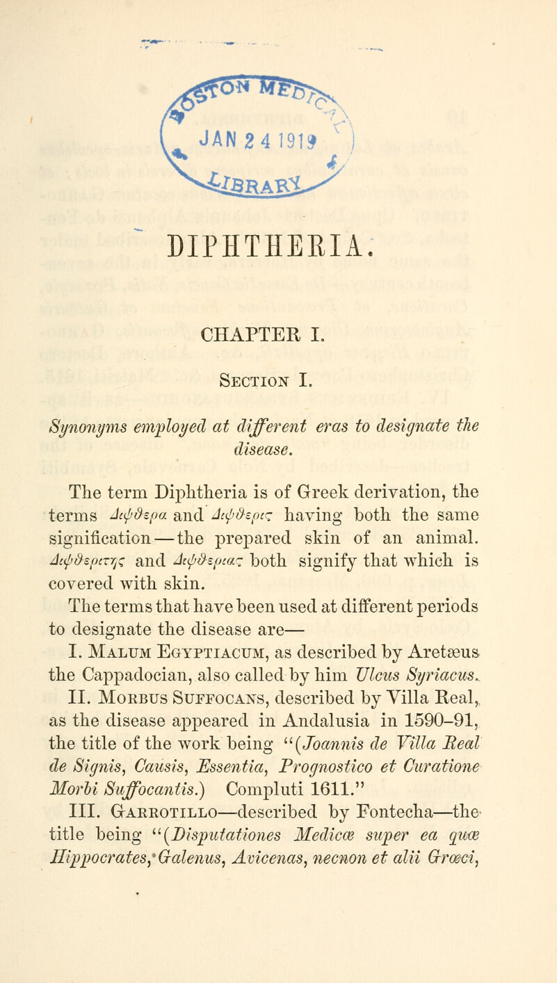 DIPHTHERIA. CHAPTER I. Section I. Synonyms employed at different eras to designate the disease. The term Diphtheria is of Greek derivation, the terms ^cip&epa and Aupd-eptq having both the same signification—the prepared skin of an animal. Ac(p&epcTTj^ and Japd-epca^ both signify that which is covered with skin. The terms that have been used at different periods to designate the disease are— I. Malum Egyptiacum, as described by Aret^eus the Cappadocian, also called by him Ulcus Syriacus.. II. MoKBUS SuFFOCANS, described by Villa Real,, as the disease appeared in Andalusia in 1590-91, the title of the work being ^'[Joannis de Villa Beal de Signis, Causis, Essentia^ Prognostico et Curatione Morhi Suffocantis.) Compluti 1611. III. GrAREOTiLLO—described by Fontecha—^the* title being ^'(Dispictationes Medicm sujoer ea quw Hippocrates,* G-alenus, Avicenas, necnon et alii Grmci,