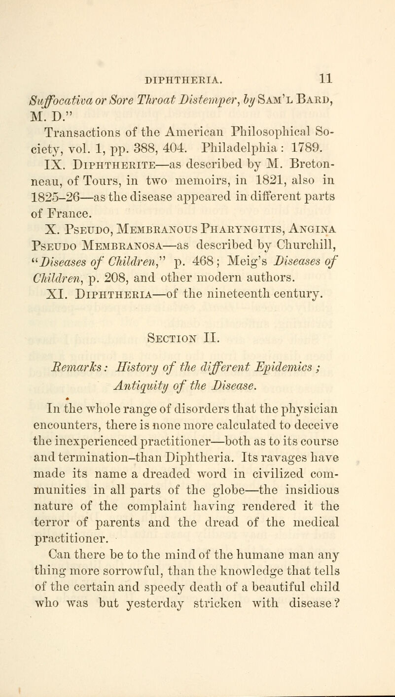 Suffocativa or Sore Throat Distemper, hy Sam'l Bard, M. D. Transactions of the American Philosophical So- ciety, vol. 1, pp. 388, 404. Philadelphia : 1789. IX. DiPHTHERiTE—as described by M. Breton- neau, of Tours, in two memoirs, in 1821, also in 1825-26—as the disease appeared in different parts of France. X. PsEUDO, Membranous Pharyngitis, Angina PsEUDO Membranosa—as described by Churchill, ^^Diseases of Cliildren,^^ p. 468; Meig's Diseases of CMldren, p. 208, and other modern authors. XI. Diphtheria—of the nineteenth century. Section II. Bemarlcs: History of the different Epidemics ; Antiquity of tlie Disease. In the whole range of disorders that the physician encounters, there is none more calculated to deceive the inexperienced practitioner—both as to its course and termination-than Diphtheria. Its ravages have made its name a dreaded word in civilized com- munities in all parts of the globe—the insidious nature of the complaint having rendered it the terror of parents and the dread of the medical practitioner. Can there be to the mind of the humane man any thing more sorrowful, than the knowledge that tells of the certain and speedy death of a beautiful child who was but yesterday stricken with disease?