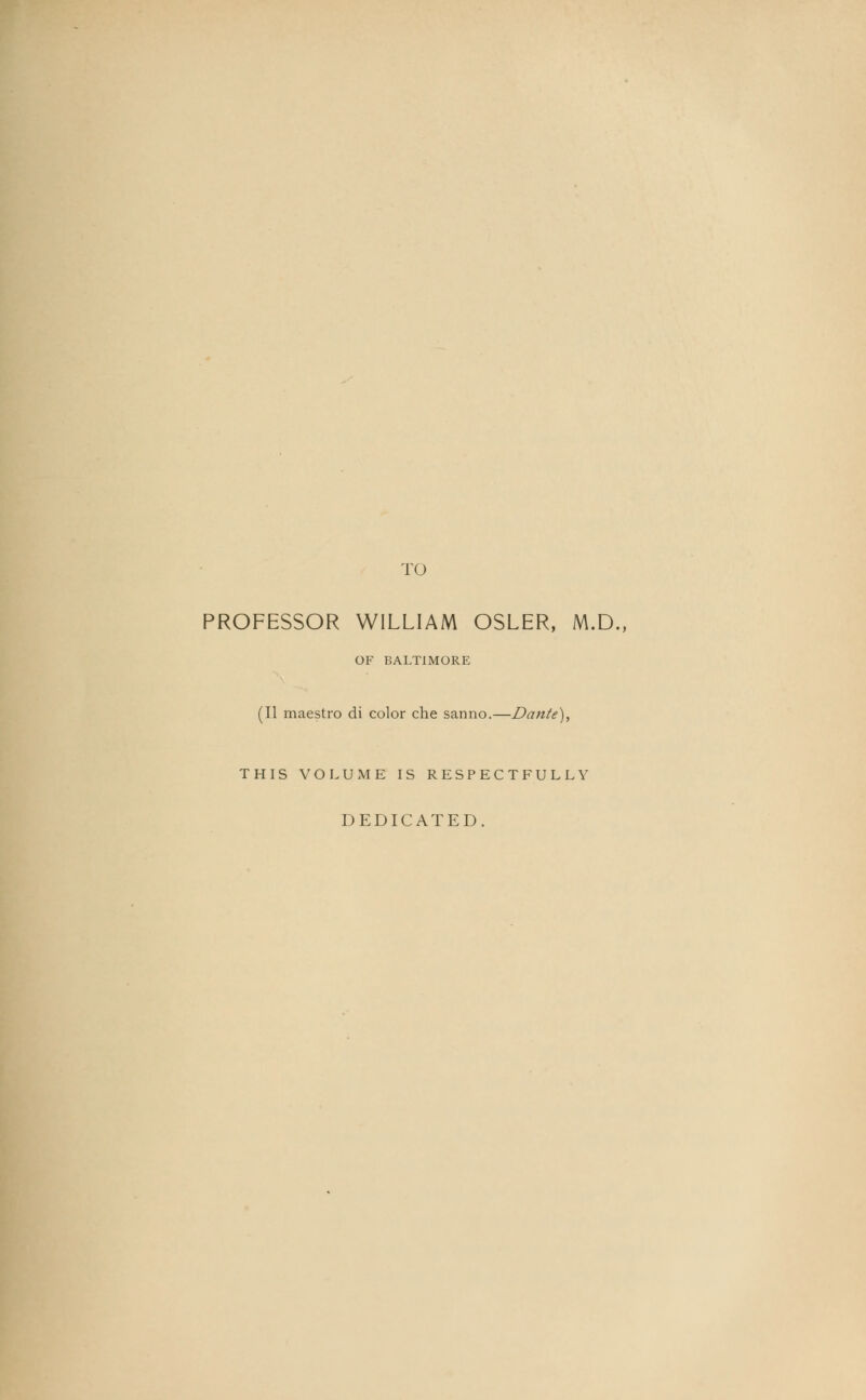TO PROFESSOR WILLIAM OSLER, M.D., OF BALTIMORE (II maestro di color che sanno.—Dante), THIS VOLUME IS RESPECTFULLY DEDICATED.