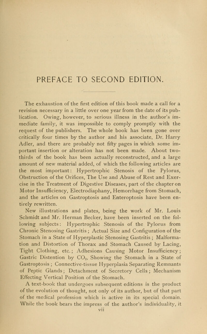 The exhaustion of the first edition of this book made a call for a revision necessary in a little over one year from the date of its pub- lication. Owing, however, to serious illness in the author's im- mediate family, it was impossible to comply promptly with the request of the publishers. The whole book has been gone over critically four times by the author and his associate, Dr. Harry Adler, and there are probably not fifty pages in which some im- portant insertion or alteration has not been made. About two- thirds of the book has been actually reconstructed, and a large amount of new material added, of which the following articles are the most important: Hypertrophic Stenosis of the Pylorus, Obstruction of the Orifices, The Use and Abuse of Rest and Exer- cise in the Treatment of Digestive Diseases, part of the chapter on Motor Insufficiency, Electrodiaphany, Hemorrhage from Stomach, and the articles on Gastroptosis and Enteroptosis have been en- tirely rewritten. New illustrations and plates, being the work of Mr. Louis Schmidt and Mr. Herman Becker, have been inserted on the fol- lowing subjects: Hypertrophic Stenosis of the Pylorus from Chronic Stenosing Gastritis ; Actual Size and Configuration of the Stomach in a State of Hyperplastic Stenosing Gastritis ; Malforma- tion and Distortion of Thorax and Stomach Caused by Lacing, Tight Clothing, etc.; Adhesions Causing Motor Insufficiency; Gastric Distention by C02, Showing the Stomach in a State of Gastroptosis ; Connective-tissue Hyperplasia Separating Remnants of Peptic Glands; Detachment of Secretory Cells; Mechanism Effecting Vertical Position of the Stomach. A text-book that undergoes subsequent editions is the product of the evolution of thought, not only of its author, but of that part of the medical profession which is active in its special domain. While the book bears the impress of the author's individuality, it